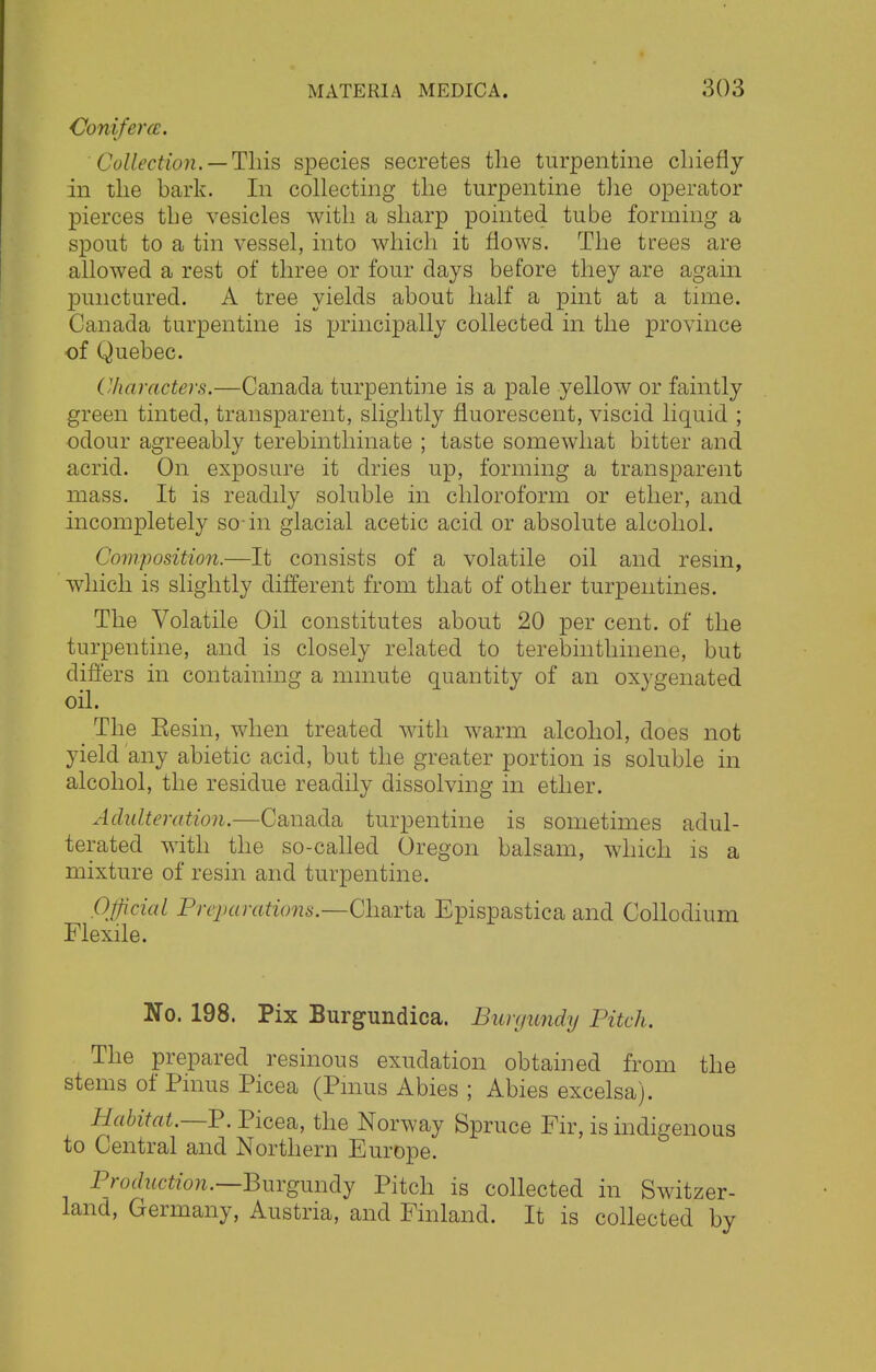 Conifer (£. Collection. — This species secretes the turpentine chiefly in the bark. In collecting the turpentine the operator pierces the vesicles with a sharp pointed tube forming a spout to a tin vessel, into which it flows. The trees are allowed a rest of three or four days before they are again punctured. A tree yields about half a pint at a time. Canada turpentine is principally collected in the province of Quebec. Characters.—Canada turpentine is a pale yellow or faintly green tinted, transparent, slightly fluorescent, viscid liquid ; odour agreeably terebinthinate ; taste somewhat bitter and acrid. On exposure it dries up, forming a transparent mass. It is readily soluble in chloroform or ether, and incompletely so-in glacial acetic acid or absolute alcohol. Composition.—It consists of a volatile oil and resin, which is slightly different from that of other turpentines. The Volatile Oil constitutes about 20 per cent, of the turpentine, and is closely related to terebinthinene, but differs in containing a mmute quantity of an oxygenated oil. The Eesin, when treated with warm alcohol, does not yield any abietic acid, but the greater portion is soluble in alcohol, the residue readily dissolving in ether. Adulteration.—Canada turpentine is sometimes adul- terated with the so-called Oregon balsam, which is a mixture of resin and turpentine. Official Preparations.—Charta Epispastica and Collodium Flexile. No. 198. Pix Burgundica. Burgundy Pitch. The prepared resinous exudation obtained from the stems of Pinus Picea (Pmus Abies ; Abies excelsa). Habitat.—P. Picea, the Norway Spruce Fir, is indigenous to Central and Northern Europe. Production.—Burgundy Pitch is collected in Switzer- land, Germany, Austria, and Finland. It is collected by