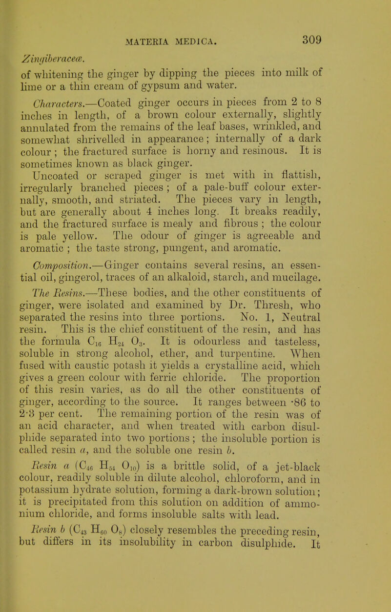 ZingiberacecB, of whitening the ginger by dipping the pieces into milk of lime or a thin cream of gypsum and water. Characters.—Coated ginger occurs in pieces from 2 to 8 inches in length, of a brown colour externally, slightly annulated from the remains of the leaf bases, wrinkled, and somewhat shrivelled in appearance; internally of a dark colour ; the fractured surface is horny and resinous. It is sometimes known as black ginger. Uncoated or scraped ginger is met with in flattish, irregularly branched pieces ; of a pale-buff colour exter- nally, smooth, and striated. The pieces vary in length, but are generally about 4 inches long. It breaks readily, and the fractured surface is mealy and fibrous ; the colour is pale yellow. The odour of ginger is agreeable and aromatic ; the taste strong, pungent, and aromatic. Composition.—Ginger contains several resins, an essen- tial oil, gingerol, traces of an alkaloid, starch, and mucilage. The Resins.—These bodies, and the other constituents of ginger, were isolated and examined by Dr. Thresh, who separated the resins into three portions. No. 1, Neutral resin. This is the chief constituent of the resin, and has the formula C16 H04 03. It is odourless and tasteless, soluble in strong alcohol, ether, and turpentine. When fused with caustic potash it yields a crystalline acid, which gives a green colour with ferric chloride. The proportion of this resin varies, as do all the other constituents of ginger, according to the source. It ranges between -86 to 2-3 per cent. The remaining portion of the resin was of an acid character, and when treated with carbon disul- phide separated into two portions ; the insoluble portion is called resin a, and the soluble one resin b. Resin a (C46 H54 0I()) is a brittle solid, of a jet-black colour, readily soluble in dilute alcohol, chloroform, and in potassium hydrate solution, forming a dark-brown solution; it is precipitated from this solution on addition of ammo- nium chloride, and forms insoluble salts with lead. Resin b (C43 H60 08) closely resembles the preceding resin, but differs in its insolubility in carbon disulplnde. It