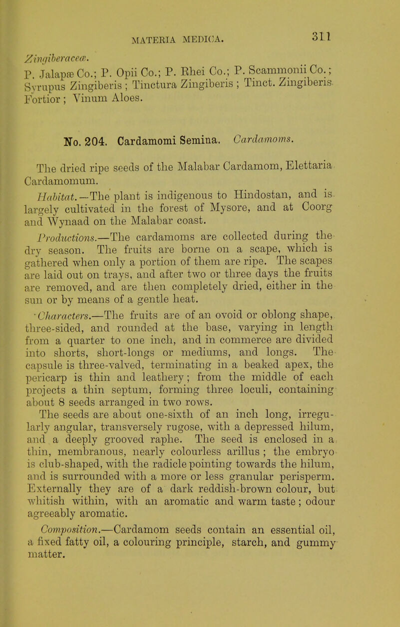 ZingiberacecB. P Jalap© Co.; P. Opii Co.; P. Khei Co.; P. Scammonii Co.; Syrupus Zingiberis ; Tmctura Zingiberis ; Tmct. Zmgibens. Fortior; Vinum Aloes. No. 204. Cardamomi Semina. Cardamoms. The dried ripe seeds of the Malabar Cardamom, Elettaria Cardamomum. Habitat.— The plant is indigenous to Hindostan, and is largely cultivated in the forest of Mysore, and at Coorg and Wynaad on the Malabar coast. Productions.—The cardamoms are collected during the dry season. The fruits are borne on a scape, which is gathered when only a portion of them are ripe. The scapes are laid out on trays, and after two or three days the fruits are removed, and are then completely dried, either in the sun or by means of a gentle heat. ■Characters.—The fruits are of an ovoid or oblong shape, three-sided, and rounded at the base, varying in length from a quarter to one inch, and in commerce are divided into shorts, short-longs or mediums, and longs. The capsule is three-valved, terminating in a beaked apex, the pericarp is thin and leathery; from the middle of each projects a thin septum, forming three loculi, containing about 8 seeds arranged in two rows. The seeds are about one-sixth of an inch long, irregu- larly angular, transversely rugose, with a depressed hilum, and a deeply grooved raphe. The seed is enclosed in a thin, membranous, nearly colourless arillus ; the embryo is club-shaped, with the radicle pointing towards the hilum, and is surrounded with a more or less granular perisperm. Externally they are of a dark reddish-brown colour, but whitish within, with an aromatic and warm taste; odour agreeably aromatic. Composition.—Cardamom seeds contain an essential oil, a fixed fatty oil, a colouring principle, starch, and gummy matter.