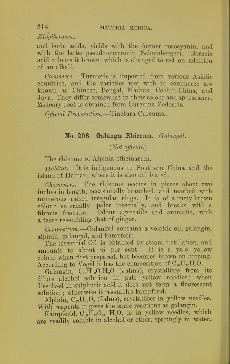 Zingiber acea. and boric acids, yields with the former rosocyanin, and with the latter pseudo-curcumin (Schomberger). Boracic acid colours it brown, which is changed to red on addition of an alkali. Commerce. — Turmeric is imported from various Asiatic countries, and the varieties met with in commerce are known as Chinese, Bengal, Madras, Cochin-China, and Java. They differ somewhat in their colour and appearance. Zedoary root is obtained from Curcuma Zedoaria. Official Preparation.—Tinctura Curcumae. No. 206. Galangae Rhizoma. Galangal. (Not official.) The rhizome of Alpinia officinarum. Habitat.—It is indigenous to Southern China and the island of Hainan, where it is also cultivated. Characters.—The rhizome occurs in pieces about two inches in length, occasionally branched, and marked with numerous raised irregular rings. It is of a rusty brown colour externally, paler internally, and breaks with a fibrous fracture. Odour agreeable and aromatic, with a taste resembling that of ginger. Composition.—Galangal contains a volatile oil, galangin, alpinin, galangol, and kampferid. The Essential Oil is obtained by steam distillation, and amounts to about -5 per cent. It is a pale yellow colour when first prepared, but becomes brown on keeping. According to Vogel it has the composition of C10H16H20. Galangin, C15H10O5H2O (Jahns), crystallises from its dilute alcohol solution in pale yellow needles; when dissolved in sulphuric acid it does not form a fluorescent solution ; otherwise it resembles kampferid. Alpinin, C17H1206 (Jahns), crystallises in yellow needles. With reagents it gives the same reactions as galangin. Kampferid, C16H1206, H20, is in yellow needles, which are readily soluble in alcohol or ether, sparingly in water.