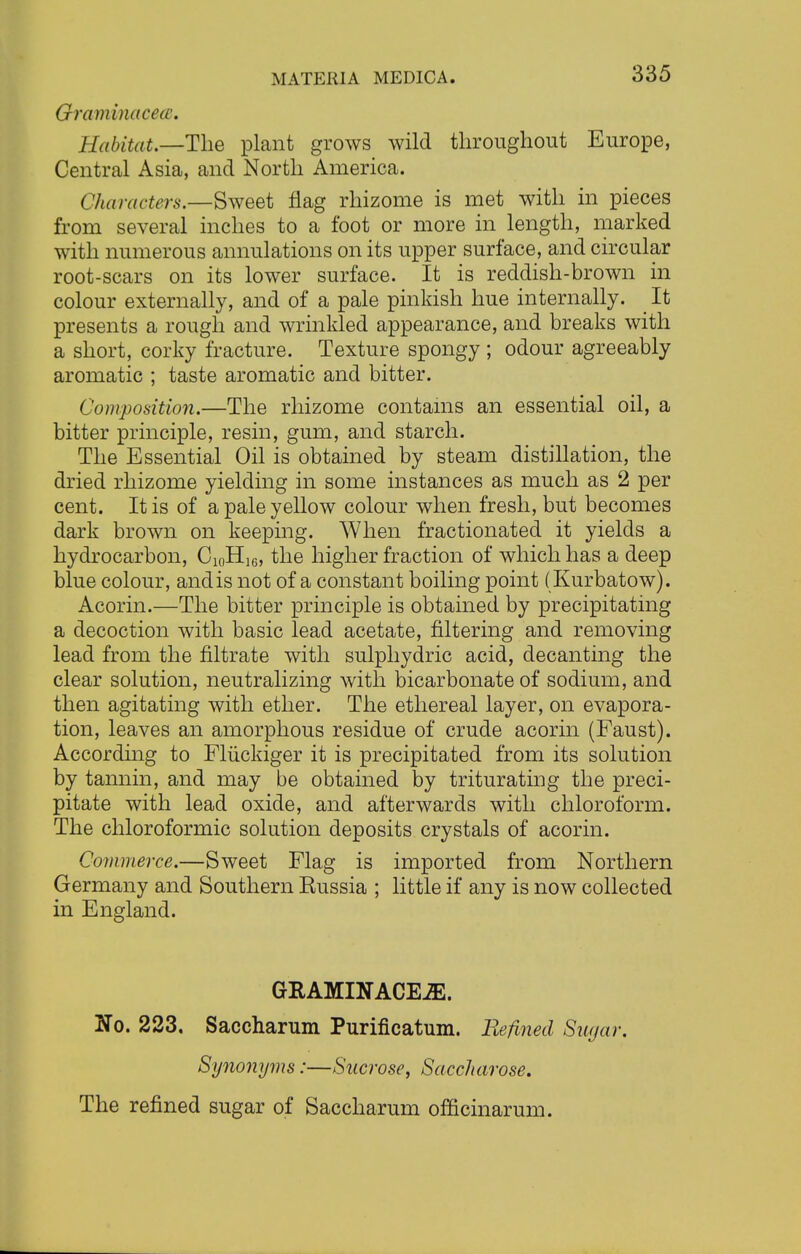 Graminacecc. Habitat.—The plant grows wild throughout Europe, Central Asia, and North America. Characters.—Sweet flag rhizome is met with in pieces from several inches to a foot or more in length, marked with numerous annulations on its upper surface, and circular root-scars on its lower surface. It is reddish-brown in colour externally, and of a pale pinkish hue internally. It presents a rough and wrinkled appearance, and breaks with a short, corky fracture. Texture spongy ; odour agreeably aromatic ; taste aromatic and bitter. Composition.—The rhizome contains an essential oil, a bitter principle, resin, gum, and starch. The Essential Oil is obtained by steam distillation, the dried rhizome yielding in some instances as much as 2 per cent. It is of a pale yellow colour when fresh, but becomes dark brown on keeping. When fractionated it yields a hydrocarbon, Ci0H16, the higher fraction of which has a deep blue colour, andis not of a constant boiling point (Kurbatow). Acorin.—The bitter principle is obtained by precipitating a decoction with basic lead acetate, filtering and removing lead from the filtrate with sulphydric acid, decanting the clear solution, neutralizing with bicarbonate of sodium, and then agitating with ether. The ethereal layer, on evapora- tion, leaves an amorphous residue of crude acorin (Faust). According to Fluckiger it is precipitated from its solution by tannin, and may be obtained by triturating the preci- pitate with lead oxide, and afterwards with chloroform. The chloroformic solution deposits crystals of acorin. Commerce.—Sweet Flag is imported from Northern Germany and Southern Eussia ; little if any is now collected in England. GRAMINACEiE. No. 223. Saccharum Purificatum. Refined Sugar. Synonyms:—Sucrose, Saccharose. The refined sugar of Saccharum officinarum.