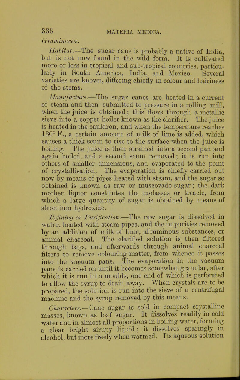Graminacea, Habitat.—The sugar cane is probably a native of India, but is not now found in the wild form. It is cultivated more or less in tropical and sub-tropical countries, particu- larly in South America, India, and Mexico. Several varieties are known, differing chiefly in colour and hairiness of the stems. Manufacture.—The sugar canes are heated in a current of steam and then submitted to pressure in a rolling mill, when the juice is obtained; this flows through a metallic sieve into a copper boiler known as the clarifier. The juice is heated in the cauldron, and when the temperature reaches 130° F., a certain amount of milk of lime is added, which causes a thick scum to rise to the surface when the juice is boiling. The juice is then strained into a second pan and again boiled, and a second scum removed; it is run into others of smaller dimensions, and evaporated to the point of crystallisation. The evaporation is chiefly carried out now by means of pipes heated with steam, and the sugar so obtained is known as raw or muscovado sugar; the dark mother liquor constitutes the molasses or treacle, from which a large quantity of sugar is obtained by means of strontium hydroxide. Befitting or Purification.—The raw sugar is dissolved in water, heated with steam pipes, and the impurities removed by an addition of milk of lime, albuminous substances, or animal charcoal. The clarified solution is then filtered through bags, and afterwards through animal charcoal filters to remove colouring matter, from whence it passes into the vacuum pans. The evaporation in the vacuum pans is carried on until it becomes somewhat granular, after which it is run into moulds, one end of which is perforated to allow the syrup to drain away. When crystals are to be prepared, the solution is run into the sieve of a centrifugal machine and the syrup removed by this means. Characters— Cane sugar is sold in compact crystalline masses, known as loaf sugar. It dissolves readily in cold water and in almost all proportions in boiling water, forming a clear bright sirupy liquid; it dissolves sparingly in alcohol, but more freely when warmed. Its aqueous solution