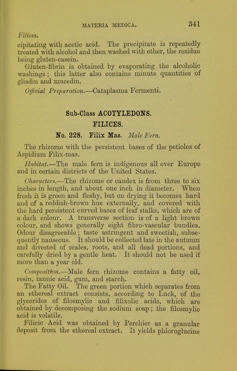 Filices. cipitating with acetic acid. The precipitate is repeatedly treated with alcohol and then washed with ether, the residue being gluten-casein. Gluten-fibrin is obtained by evaporating the alcoholic washings ; this latter also contains minute quantities of gliadin and mucedin. 0[ficial Preparation.—Cataplasma Fermenti. Sub-Class ACOTYLEDONS. FILICES. No. 228. Filix Mas. Male Fern, The rhizome with the persistent bases of the petioles of Aspidium Filix-mas. Habitat.—The male fern is indigenous all over Europe and in certain districts of the United States. Characters.—The rhizome or caudex is from three to six inches in length, and about one inch in diameter. When fresh it is green and fleshy, but on drying it becomes hard and of a reddish-brown hue externally, and covered with the hard persistent curved bases of leaf stalks, which are of a dark colour. A transverse section is of a light brown colour, and shows generally eight fibro-vascular bundles. Odour disagreeable; taste astringent and sweetish, subse- quently nauseous. It should be collected late in the autumn and divested of scales, roots, and all dead portions, and carefully dried by a gentle heat. It should not be used if more than a year old. Composition.—Male fern rhizome contains a fatty oil, resin, tannic acid, gum, and starch. The Fatty Oil. The green portion which separates from an ethereal extract consists, according to Luck, of the glycerides of filosmylic and filixolic acids, which are obtained by decomposing the sodium soap ; the filosmylic acid is volatile. Filicic Acid was obtained by Perchier as a granular deposit from the ethereal extract. It yields phloroglucine