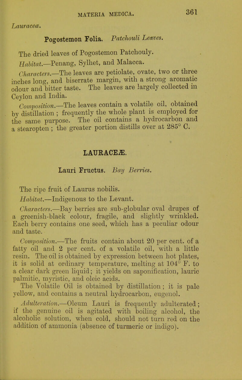 Lauracea. Pogostemon Folia. Patchouli Leaves. The dried leaves of Pogostemon Patchouly. Habitat.—Penang, Sylhet, and Malacca. (characters.—The leaves are petiolate, ovate, two or three inches long, and biserrate margin, with a strong aromatic odour and bitter taste. The leaves are largely collected in Ceylon and India. Composition.—The leaves contain a volatile oil, obtained by distillation ; frequently the whole plant is employed for the same purpose. The oil contains a hydrocarbon and a stearopten ; the greater portion distills over at 285° C. LATJRACEiE. Lauri Fructus. Bay Berries. The ripe fruit of Laurus nobilis. Habitat.—Indigenous to the Levant. Characters.—Bay berries are sub-globular oval drupes of a greenish-black colour, fragile, and slightly wrinkled. Each berry contains one seed, which has a peculiar odour and taste. Composition.—The fruits contain about 20 per cent, of a fatty oil and 2 per cent, of a volatile oil, with a little resin. The oil is obtained by expression between hot plates, it is solid at ordinary temperature, melting at 104° F. to a clear dark green liquid; it yields on saponification, lauric palmitic, myristic, and oleic acids. The Volatile Oil is obtained by distillation ; it is pale yellow, and contains a neutral hydrocarbon, eugenol. Adulteration.—Oleum Lauri is frequently adulterated; if the genuine oil is agitated with boiling alcohol, the alcoholic solution, when cold, should not turn red on the addition of ammonia (absence of turmeric or indigo).