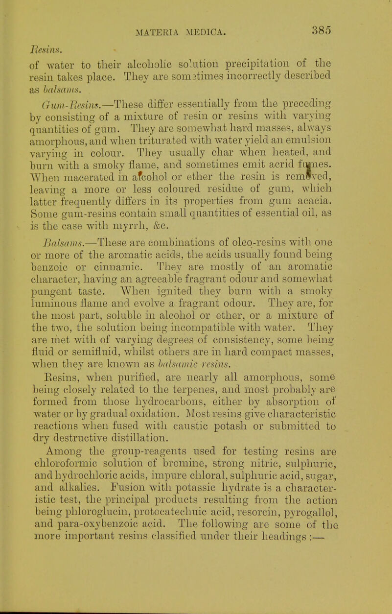 Resins. of water to their alcoholic solution precipitation of the resin takes place. They are sometimes incorrectly described as balsams. Gum-Besitis.—These differ essentially from the preceding by consisting of a mixture of resin or resins with varying quantities of gum. They are somewhat hard masses, always amorphous, and when triturated with water yield an emulsion varying in colour. They usually char when heated, and burn with a smoky flame, and sometimes emit acrid ftunes. When macerated in afcohol or ether the resin is remlved, leaving a more or less coloured residue of gum, which latter frequently differs in its properties from gum acacia. Some gum-resins contain small quantities of essential oil, as is the case with myrrh, &c. Balsams.—These are combinations of oleq-resins with one or more of the aromatic acids, the acids usually found being benzoic or cinnamic. They are mostly of an aromatic character, having an agreeable fragrant odour and somewhat pungent taste. When ignited they burn with a smoky luminous flame and evolve a fragrant odour. They are, for the most part, soluble in alcohol or ether, or a mixture of the two, the solution being incompatible with water. They are met with of varying degrees of consistency, some beino; fluid or semifluid, whilst others are in hard compact masses, when they are known as balsamic resins. Kesins, when purified, are nearly all amorphous, some being closely related to the terpenes, and most probably are formed from those hydrocarbons, either by absorption of water or by gradual oxidation. Most resins give characteristic reactions when fused with caustic potash or submitted to dry destructive distillation. Among the group-reagents used for testing resins are chloroformic solution of bromine, strong nitric, sulphuric, and hydrochloric acids, impure chloral, sulphuric acid, sugar, and alkalies. Fusion with potassic hydrate is a character- istic test, the principal products resulting from the action being phloroglucin, protocatechuic acid, resorcin, pyrogallol, and para-oxybenzoic acid. The following are some of the more important resins classified under their headings :—