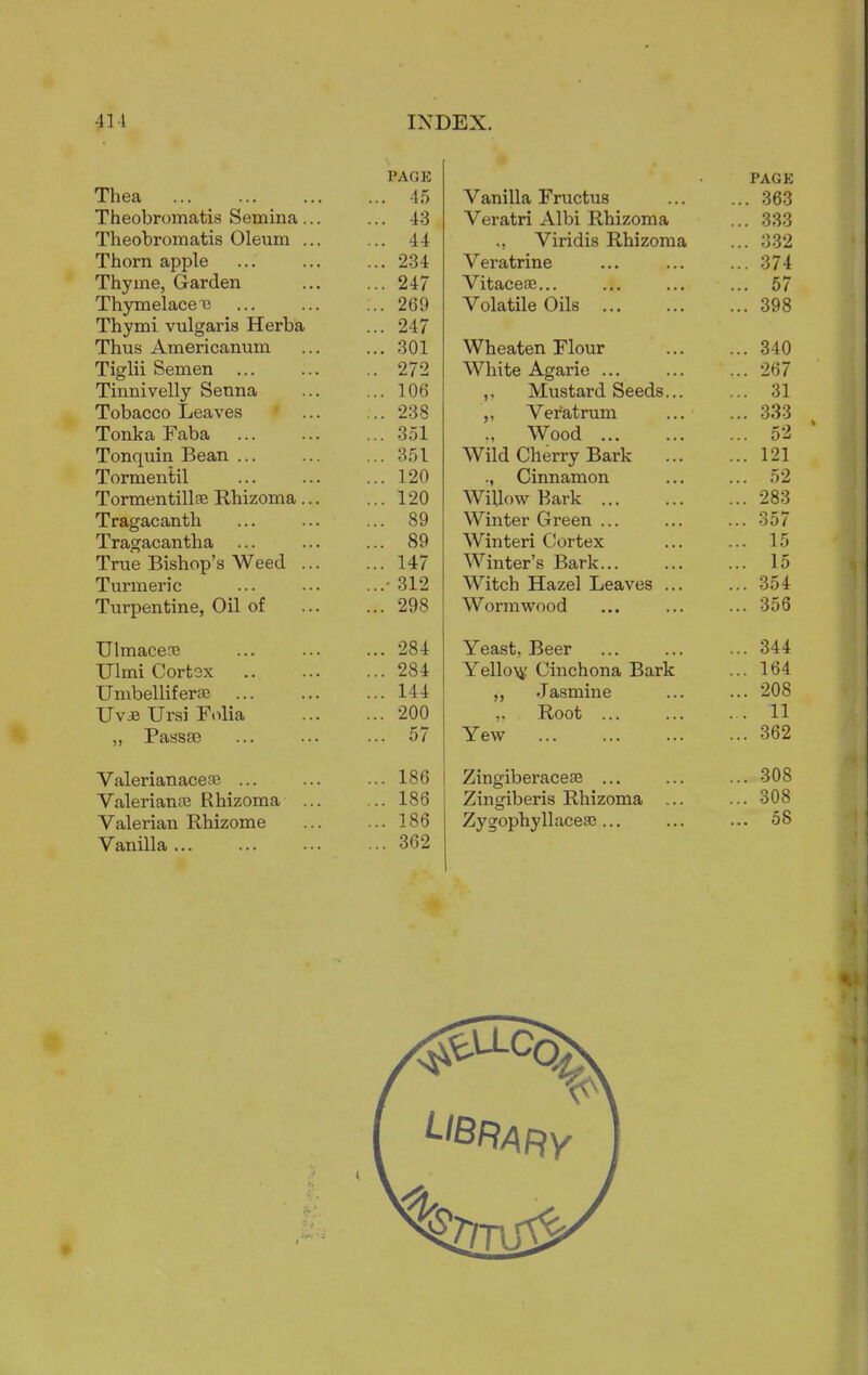 PAGE Thea ... 45 Theobromatis Semina ... ... 43 Theobromatis Oleum ... ... 44 Thorn apple ... 234 Thyme, Garden ... 247 Thymelaceii ... 269 Thymi vulgaris Herba ... 247 Thus Americanum ... 301 Tiglii Semen ... .. 272 Tinnivelly Senna ... 106 Tobacco Leaves :.. 238 Tonka Faba ... 351 Tonquin Bean ... ... 351 Tormentil ... 120 Tormentillse Rhizoma ... ... 120 Tragacanth QQ Tragacantha ... 89 True Bishop's Weed ... ... 147 Turmeric 312 Turpentine, Oil of ... 298 Ulmacena ... 284 Ulmi Cortox ... 284 Umbellif eroe ... 144 Uv* Ursi Folia ... 200 ,, Passse ... 57 Valerianaceaj ... ... 186 Valerianae Rhizoma ... ... 186 Valerian Rhizome ... 186 Vanilla ... ... 362 PAGE Vanilla Fructus ... 363 Veratri Albi Rhizoma ... 333 Viridis Rhizoma ... 332 Veratrine ... 374 Vitaceae... ... 57 Volatile Oils ... 398 Wheaten Flour ... 340 White Agarie ... ... 267 ,. Mustard Seeds... ... 31 Ver'atrum ... ... 333 ., Wood ... 52 Wild PVlPrr^r Ravi- ... i - i ., Cinnamon ... 52 Willow Bark ... ... 283 Winter Green ... ... 357 Winter! Cortex ... 15 Winter's Bark... ... 15 WltUIl XXclZcl JUcaiVcS ... ... 'jjt Wormwood ... 356 Yeast, Beer ... 344 Yello^r Cinchona Bark ... 164 ,, Jasmine ... 208 „ Root ... ... 11 Yew ... 362 Zingiberaceae ... ... 308 Zingiberis Rhizoma ... ... 308 Zygophyllaceae ... ... 58