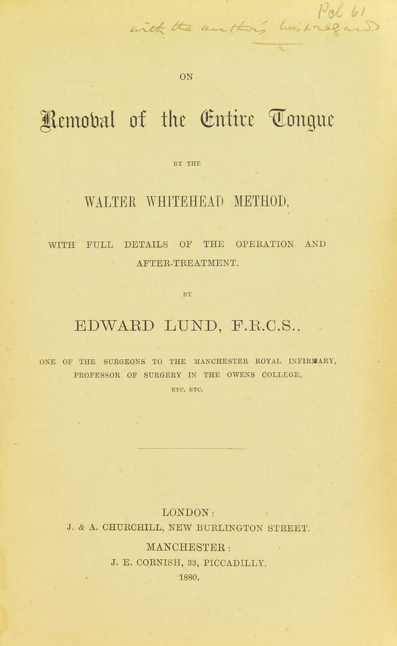 Pd (pi ON lleniaiial of €ntm longxte BY THE WALTER WHITEHEAD METHOD, WITH FULL DETAILS OF THE OPERATION AND AFTER-TREATMENT. BY EDWAED LUND, F.R.C.S., ONE OF THE SUKGEONS TO THE MANCHESTER ROYAL INFIRMARY, PROFESSOR OF SURGERY IN THE OWENS COLLEGE, ETC. ETC. LONDON: J. & A. CHURCHILL, NEW BURLINGTON STREET. MANCHESTER: J. E. COENISH, 33, PICCADILLY. 1880.