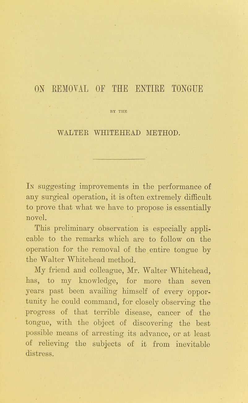 ON KEMOYAL OF THE ENTIEE TONGUE BY THE WALTEK WHITEHEAD METHOD. In suggesting improvements in tlie performance of any surgical operation, it is often extremely difficult to prove that what we have to propose is essentially novel. This preliminary observation is especially appli- cable to the remarks which are to follow on the operation for the removal of the entire tongue by the Walter Whitehead method. My friend and colleague, Mr. Walter Whitehead, has, to my knowledge, for more than seven years past been availing himself of every oppor- tunity he could command, for closely observing the progress of that terrible disease, cancer of the tongue, with the object of discovering the best possible means of arresting its advance, or at least of relieving the subjects of it from inevitable distress.