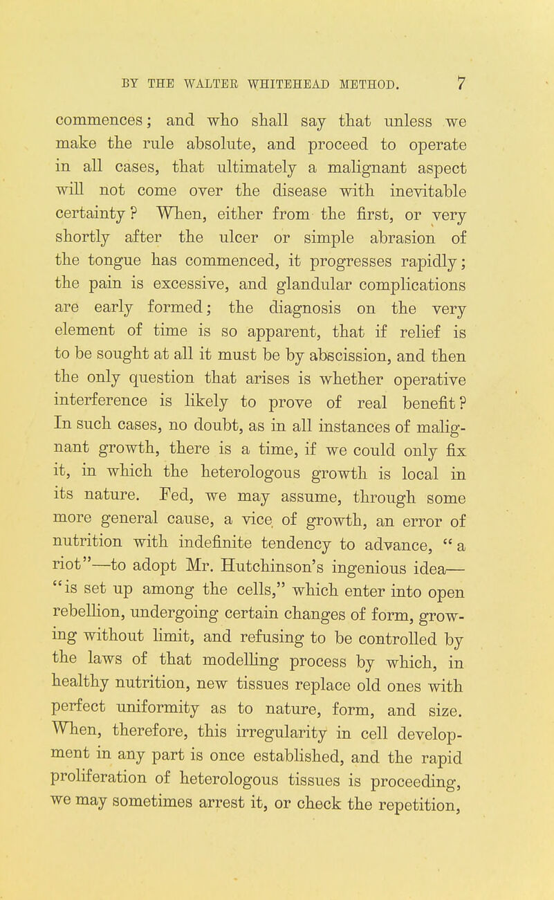 commences; and wlio shall say that unless we make the rule absolute, and proceed to operate in all cases, that ultimately a malignant aspect will not come over the disease with inevitable certainty ? When, either from the first, or very shortly after the ulcer or simple abrasion of the tongue has commenced, it progresses rapidly; the pain is excessive, and glandular complications are early formed; the diagnosis on the very element of time is so apparent, that if relief is to be sought at all it must be by abscission, and then the only question that arises is whether operative interference is likely to prove of real benefit? In such cases, no doubt, as in all instances of malig- nant growth, there is a time, if we could only fix it, in which the heterologous growth is local in its nature. Fed, we may assume, through some more general cause, a vice of growth, an error of nutrition with indefinite tendency to advance,  a riot—to adopt Mr. Hutchinson's ingenious idea— is set up among the cells, which enter into open rebelHon, undergoing certain changes of form, grow- ing without limit, and refusing to be controlled by the laws of that modelHng process by which, in healthy nutrition, new tissues replace old ones with perfect uniformity as to nature, form, and size. When, therefore, this irregularity in cell develop- ment in any part is once established, and the rapid proliferation of heterologous tissues is proceeding, we may sometimes arrest it, or check the repetition,