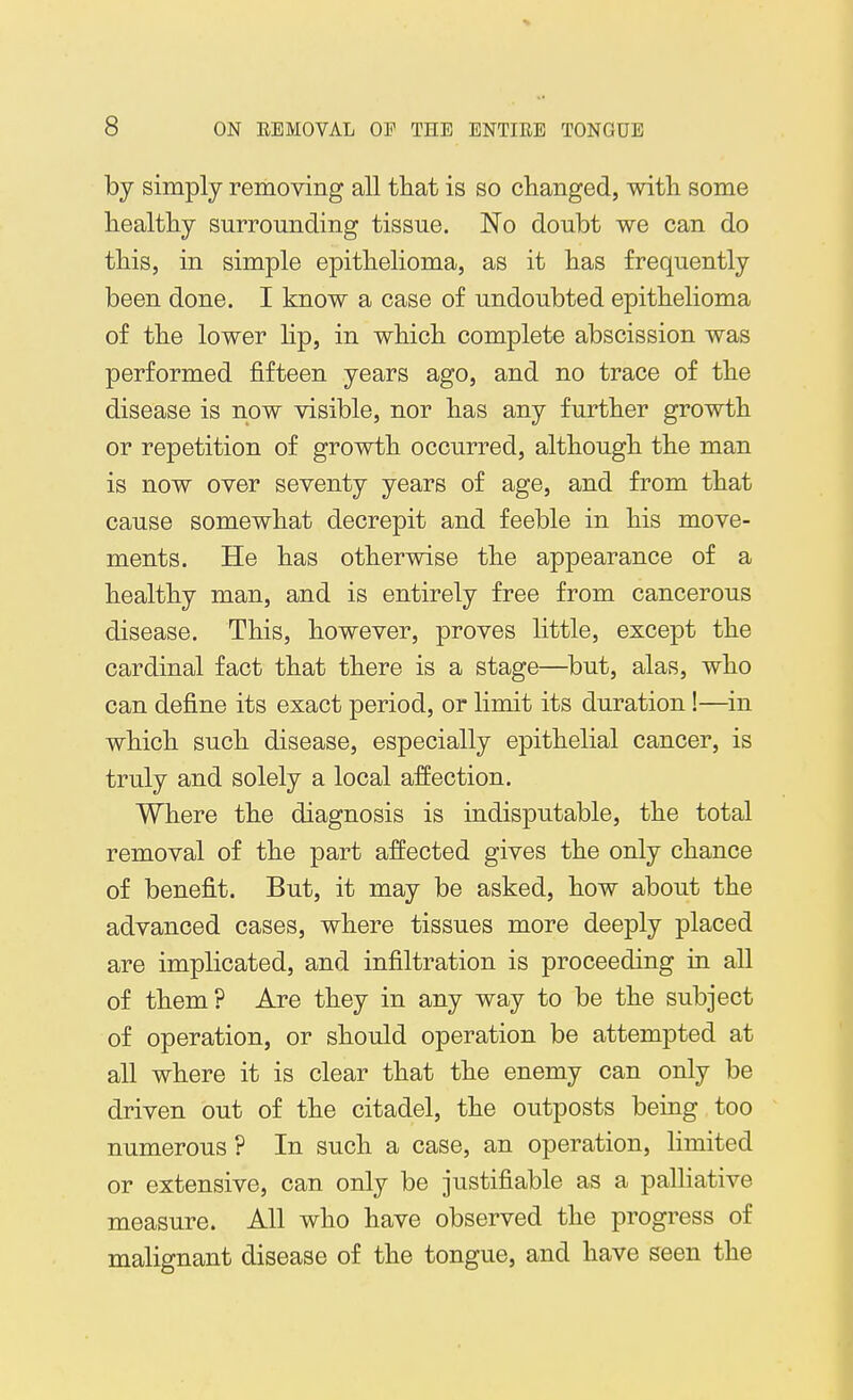 by simply removing all tliat is so changed, witli some healthy surrounding tissue. No doubt we can do this, in simple epithelioma, as it has frequently been done. I know a case of undoubted epithelioma of the lower lip, in which complete abscission was performed fifteen years ago, and no trace of the disease is now visible, nor has any further growth or repetition of growth occurred, although the man is now over seventy years of age, and from that cause somewhat decrepit and feeble in his move- ments. He has otherwise the appearance of a healthy man, and is entirely free from cancerous disease. This, however, proves little, except the cardinal fact that there is a stage—but, alas, who can define its exact period, or limit its duration!—^in which such disease, especially epithelial cancer, is truly and solely a local affection. Where the diagnosis is indisputable, the total removal of the part affected gives the only chance of benefit. But, it may be asked, how about the advanced cases, where tissues more deeply placed are implicated, and infiltration is proceeding in all of them? Are they in any way to be the subject of operation, or should operation be attempted at all where it is clear that the enemy can only be driven out of the citadel, the outposts being too numerous ? In such a case, an operation, limited or extensive, can only be justifiable as a palliative measure. All who have observed the progress of malignant disease of the tongue, and have seen the