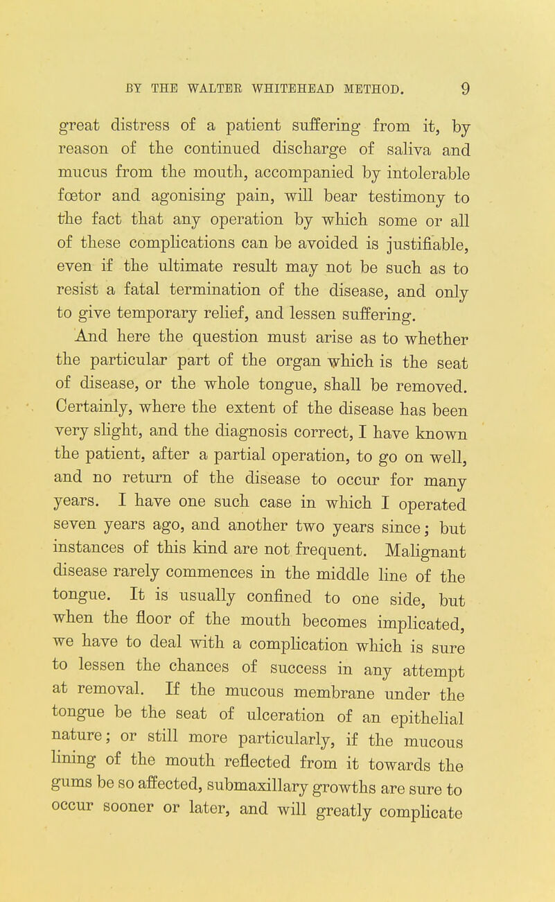 great distress of a patient suffering from it, by reason of the continued discharge of saliva and mucus from the mouth, accompanied by intolerable foetor and agonising pain, will bear testimony to the fact that any operation by which some or all of these complications can be avoided is justifiable, even if the ultimate result may not be such as to resist a fatal termination of the disease, and only to give temporary reHef, and lessen suffering. And here the question must arise as to whether the particular part of the organ which is the seat of disease, or the whole tongue, shall be removed. Certainly, where the extent of the disease has been very sHght, and the diagnosis correct, I have known the patient, after a partial operation, to go on well, and no return of the disease to occur for many years. I have one such case in which I operated seven years ago, and another two years since; but instances of this kind are not frequent. Malignant disease rarely commences in the middle line of the tongue. It is usually confined to one side, but when the floor of the mouth becomes implicated, we have to deal with a compHcation which is sure to lessen the chances of success in any attempt at removal. If the mucous membrane under the tongue be the seat of ulceration of an epithelial nature; or still more particularly, if the mucous lining of the mouth reflected from it towards the gums be so affected, submaxillary growths are sure to occur sooner or later, and will greatly compHcate