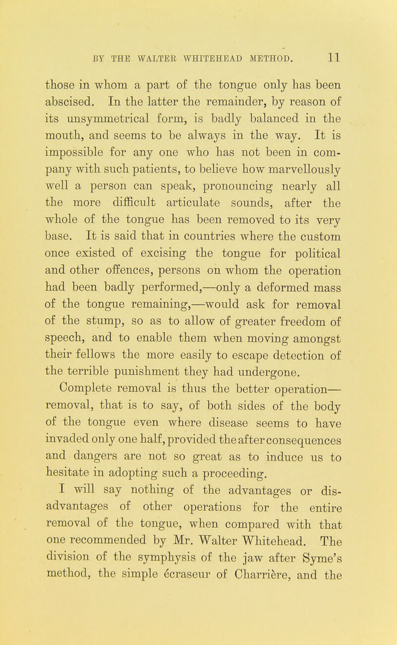 those in whom a part of the tongue only has been abscised. In the latter the remainder, by reason of its unsymmetrical form, is badly balanced in the mouth, and seems to be always in the way. It is impossible for any one who has not been in com- pany with such patients, to believe how marvellously well a person can speak, pronouncing nearly all the more difficult articulate sounds, after the whole of the tongue has been removed to its very base. It is said that in countries where the custom once existed of excising the tongue for political and other offences, persons on whom the operation had been badly performed,—only a deformed mass of the tongue remaining,—would ask for removal of the stump, so as to allow of greater freedom of speech, and to enable them when moving amongst their fellows the more easily to escape detection of the terrible punishment they had undergone. Complete removal is thus the better operation— removal, that is to say, of both sides of the body of the tongue even where disease seems to have invaded only one half, provided the after consequences and dangers are not so great as to induce us to hesitate in adopting such a proceeding. I will say nothing of the advantages or dis- advantages of other operations for the entire removal of the tongue, when compared with that one recommended by Mr. Walter Whitehead. The division of the symphysis of the jaw after Syme's method, the simple ecraseur of Charriere, and the