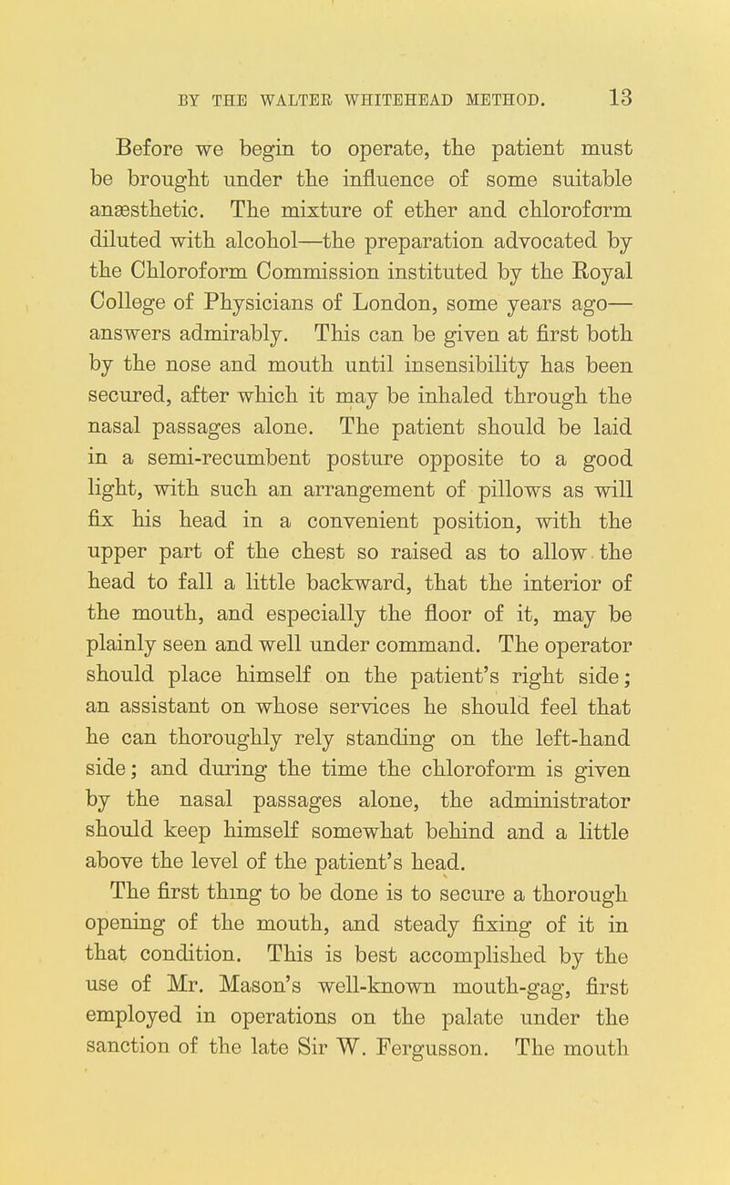 Before we begin to operate, the patient must be brought under the influence of some suitable anaesthetic. The mixture of ether and chloroform diluted with alcohol—^the preparation advocated by the Chloroform Commission instituted by the Royal College of Physicians of London, some years ago— answers admirably. This can be given at first both by the nose and mouth until insensibility has been secured, after which it niay be inhaled through the nasal passages alone. The patient should be laid in a semi-recumbent posture opposite to a good light, with such an arrangement of pillows as will fix his head in a convenient position, with the upper part of the chest so raised as to allow the head to fall a little backward, that the interior of the mouth, and especially the floor of it, may be plainly seen and well under command. The operator should place himself on the patient's right side; an assistant on whose services he should feel that he can thoroughly rely standing on the left-hand side; and during the time the chloroform is given by the nasal passages alone, the administrator should keep himself somewhat behind and a little above the level of the patient's head. The first thmg to be done is to secure a thorough opening of the mouth, and steady fixing of it in that condition. This is best accomplished by the use of Mr. Mason's well-known mouth-gag, first employed in operations on the palate under the sanction of the late Sir W. Fergusson. The mouth