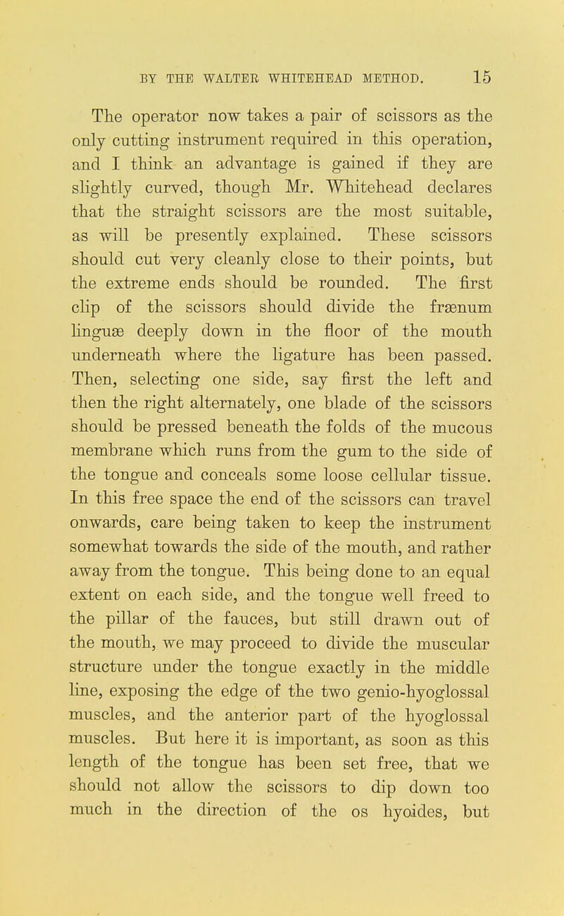The operator now takes a pair of scissors as the onlj cutting instrument required in this operation, and I think an advantage is gained if they are slightly curved, though Mr. Wh^itehead declares that the straight scissors are the most suitable, as will be presently explained. These scissors should cut very cleanly close to their points, but the extreme ends should be rounded. The first clip of the scissors should divide the frsenum hngua3 deeply down in the floor of the mouth underneath where the ligature has been passed. Then, selecting one side, say first the left and then the right alternately, one blade of the scissors should be pressed beneath the folds of the mucous membrane which runs from the gum to the side of the tongue and conceals some loose cellular tissue. In this free space the end of the scissors can travel onwards, care being taken to keep the instrument somewhat towards the side of the mouth, and rather away from the tongue. This being done to an equal extent on each side, and the tongue well freed to the pillar of the fauces, but still drawn out of the mouth, we may proceed to divide the muscular structure under the tongue exactly in the middle line, exposing the edge of the two genio-hyoglossal muscles, and the anterior part of the hyoglossal muscles. But here it is important, as soon as this length of the tongue has been set free, that we should not allow the scissors to dip down too much in the direction of the os hyoides, but