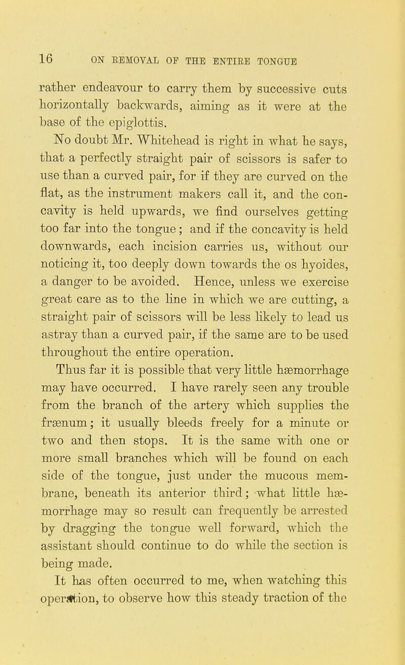 rather endeavour to carry them by successive cuts horizontally backwards, aiming as it were at the base of the epiglottis. No doubt Mr. Whitehead is right in what he says, that a perfectly straight pair of scissors is safer to use than a curved pair, for if they are curved on the flat, as the instrument makers call it, and the con- cavity is held upwards, we find ourselves getting too far into the tongue; and if the concavity is held downwards, each incision carries us, without our noticing it, too deeply down towards the os hyoides, a danger to be avoided. Hence, unless we exercise great care as to the line in which we are cutting, a straight pair of scissors will be less hkely to lead us astray than a curved pair, if the same are to be used throughout the entire operation. Thus far it is possible that very httle hsemorrhage may have occurred. I have rarely seen any trouble from the branch of the artery which supplies the frsenum; it usually bleeds freely for a minute or two and then stops. It is the same with one or more small branches which will be found on each side of the tongue, just under the mucous mem- brane, beneath its anterior third; what httle hse- morrhage may so result can frequently be arrested by dragging the tongue well forward, which the assistant should continue to do while the section is being made. It has often occurred to me, when watching this operaltion, to observe how this steady traction of the
