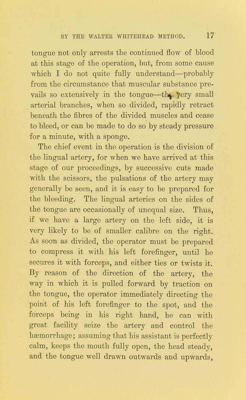 tongue not only arrests the continued flow of blood at tliis stage of the operation, but, from some cause which I do not quite fully understand—probably from the circumstance that muscular substance pre- vails so extensively in the tongue—tb|. ^ery small arterial branches, when so divided, rapidly retract beneath the fibres of the divided muscles and cease to bleed, or can be made to do so by steady pressure for a minute, with a sponge. The chief event in the operation is the division of the lingual artery, for when we have arrived at this stage of our proceedings, by successive cuts made with the scissors, the pulsations of the artery may generally be seen, and it is easy to be prepared for the bleeding. The lingual arteries on the sides of the tongue are occasionally of unequal size. Thus, if we have a large artery on the left side, it is very likely to be of smaller calibre on the right. As soon as divided, the operator must be prepared to compress it with his left forefinger, until he secures it with forceps, and either ties or twists it. By reason of the direction of the artery, the way in which it is pulled forward by traction on the tongue, the operator immediately directing the point of his left forefinger to the spot, and the forceps being in his right hand, he can with great facility seize the artery and control the hgemorrhage; assuming that his assistant is perfectly calm, keeps the mouth fully open, the head steady, and the tongue well drawn outwards and upwards,