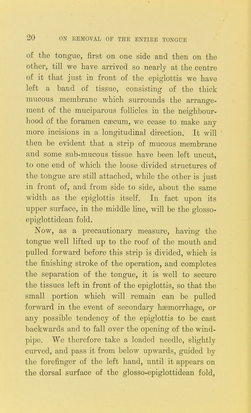 of the tongue, first on one side and then on the other, till we have arrived so nearly at the centre of it that just in front of the epiglottis we have left a band of tissue, consisting of the thick mucous membrane which surrounds the arrange- ment of the muciparous follicles in the neighbour- hood of the foramen CEecum, we cease to make any- more incisions in a longitudinal direction. It will then be evident that a strip of mucous membrane and some sub-mucous tissue have been left uncut, to one end of which the loose divided structures of the tongue are still attached, while the other is just in front of, and from side to side, about the same width as the epiglottis itself. In fact upon its upper surface, in the middle line, will be the glosso- epiglottidean fold. Now, as a precautionary measure, having the tongue well lifted up to the roof of the mouth and pulled forward before this strip is divided, which is the finishing stroke of the operation, and completes the separation of the tongue, it is well to secure the tissues left in front of the epiglottis, so that the small portion which will remain can be pulled forward in the event of secondary hsemorrhage, or any possible tendency of the epiglottis to be cast backwards and to fall over the opening of the wind- pipe. We therefore take a loaded needle, slightly curved, and pass it from below upwards, guided by the forefinger of the left hand, until it appears on the dorsal surface of the glosso-epiglottidean fold,