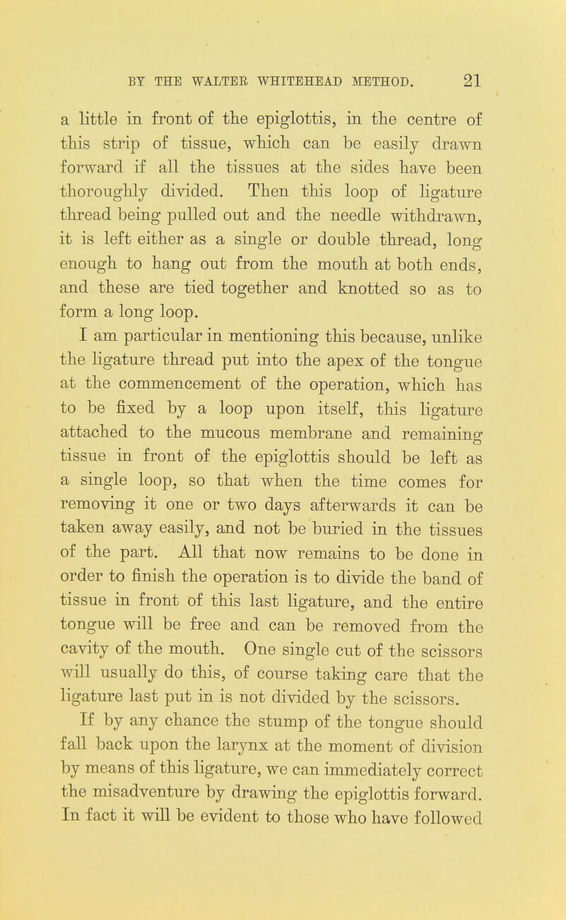 a little in front of tlie epiglottis, in tlie centre of this strip of tissue, wtich can be easily drawn forward if all tlie tissues at the sides have been thoroughly divided. Then this loop of ligature thread being pulled out and the needle withdrawn, it is left either as a single or double thread, long enough to hang out from the mouth at both ends, and these are tied together and knotted so as to form a long loop. I am particular in mentioning this because, unlike the ligature thread put into the apex of the tongue at the commencement of the operation, which has to be fixed by a loop upon itself, this ligature attached to the mucous membrane and remaininsr tissue in front of the epiglottis should be left as a single loop, so that when the time comes for removing it one or two days afterwards it can be taken away easily, and not be buried in the tissues of the part. All that now remains to be done in order to finish the operation is to divide the band of tissue in front of this last ligature, and the entire tongue will be free and can be removed from the cavity of the mouth. One single cut of the scissors will usually do this, of course taking care that the ligature last put in is not divided by the scissors. If by any chance the stump of the tongue should fall back upon the larynx at the moment of division by means of this ligature, we can immediately correct the misadventure by drawing the epiglottis forward. In fact it will be evident to those who have followed