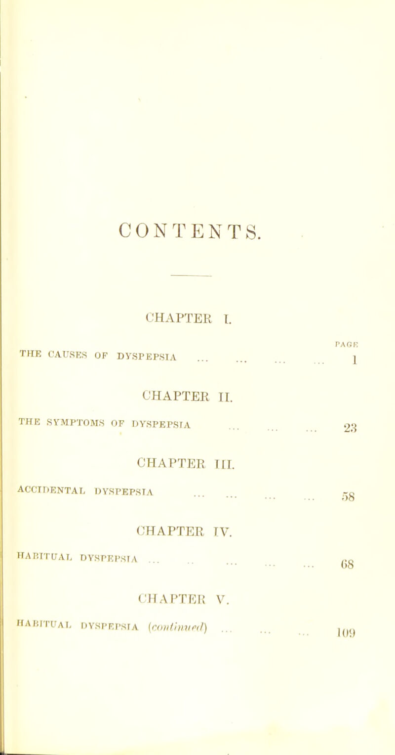 CONTENTS. CHAPTER T. THE CAUSES OF DYSPEPSIA CHAPTER II. THE SYMPTOMS OF DYSPEPSIA CHAPTER I [I. ACCIDENTAL DYSPEPSIA CHAPTER IV. HAP.ITUAI. DYSPEPSIA CHAPTEI! V. HAKITUAI, DVSPRPSfA (roi/fhrnnd)