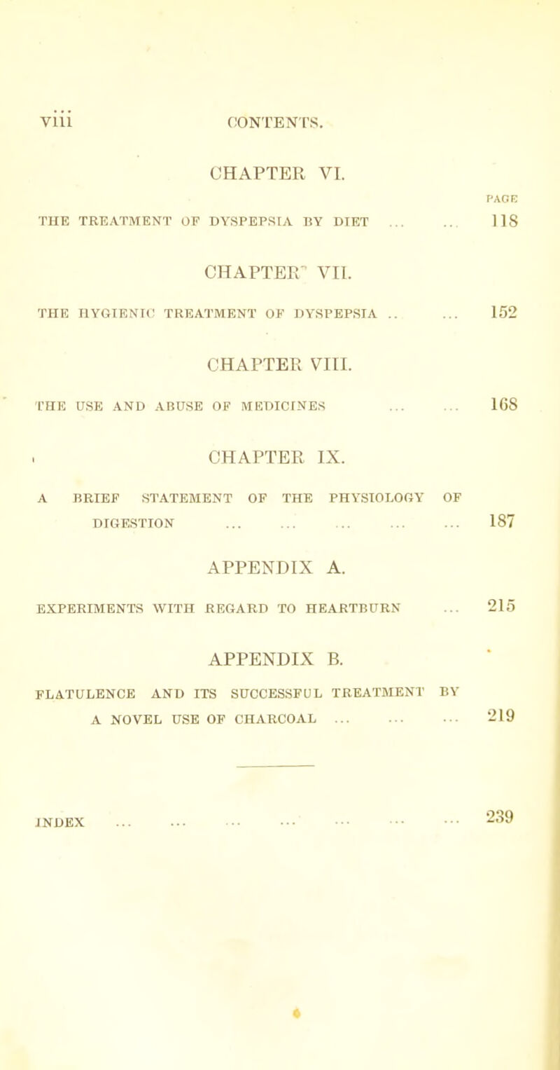 CHAPTER VI. PAGE THE TREATMENT OF DYSPEPS[A BY DIET 118 CHAPTER VII. THE HYGIENIC TREATMENT OF DYSPEPSIA .. ... 152 CHAPTER VIII. THE USE AND ABUSE OF MEDICINES 168 CHAPTER IX. A BRIEF .STATEMENT OF THE PHYSIOLOGY OF DIGESTION 187 APPENDIX A. EXPERIMENTS WITH REGARD TO HEARTBURN ... 215 APPENDIX B. FLATULENCE AND ITS SUCCESSFUL TREATMENT BY A NOVEL USE OF CHARCOAL 219 INDEX »