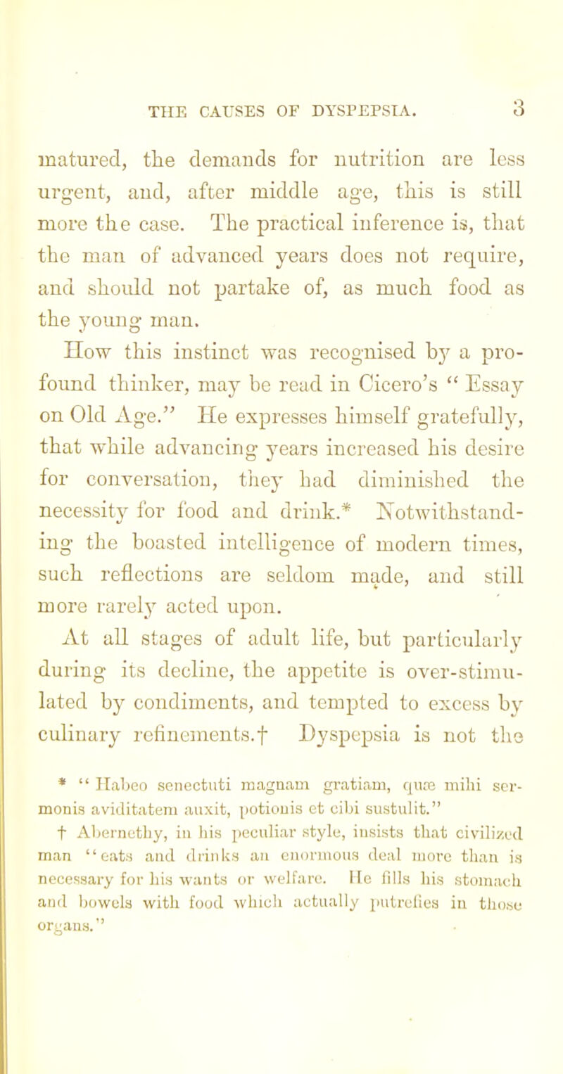 matured, tlie demands for nutrition are less urgent, and, after middle age, this is still more the case. The practical inference is, that the man of advanced years does not require, and shoidd not partake of, as much food as the young man. How this instinct was recognised hy a pro- found thinker, may be read in Cicero's  Essay on Old Age. He expresses himself gratefully, that while advancing years increased his desire for conversation, they had diminished the necessity for food and drink.* Notwithstand- ing the boasted intelligence of modern times, such reflections are seldom made, and still more rarely acted upon. At all stages of adult life, but particularly during its decline, the appetite is over-stimu- lated by condiments, and tempted to excess by culinary refinements.! Dyspepsia is not tho *  Haljeo senectuti rnagnam gr.itiam, cjiu-b mihi scr- monis aviditatem auxit, potiouia et cibi sustiilit. t Aljurnctby, in his peculiar style, insists that civilized man oats and drinks an enormous deal more than is necessary for his wants or welfare. lie fills liis stomach and bowela with food which actually putrefies in those oruana.