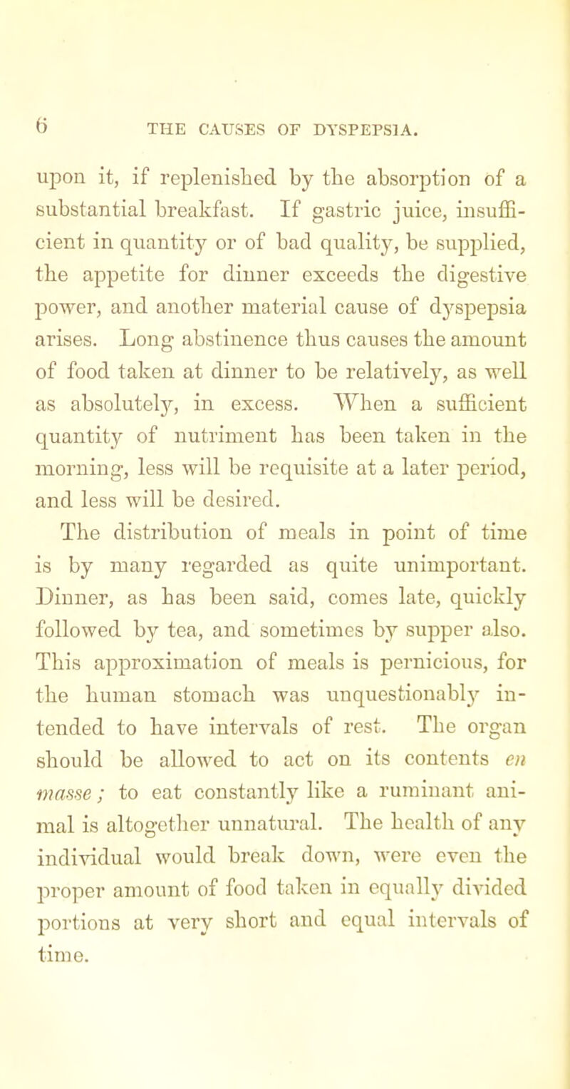 (5 upon it, if replenislied by the absorption of a substantial breakfast. If gastric juice, insuiE- cient in quantity or of bad quality, be supplied, the appetite for dinner exceeds tbe digestive jDower, and another material cause of dyspepsia arises. Long abstinence thus causes the amount of food taken at dinner to be relatively, as well as absolutely'', in excess. When a sufficient quantity of nutriment has been taken in the morning, less will be requisite at a later period, and less will be desired. The distribution of meals in point of time is by many regarded as quite unimportant. Dinner, as has been said, comes late, quickly followed by tea, and sometimes by supper also. This approximation of meals is pernicious, for the human stomach was unquestionably in- tended to have intervals of rest. The organ should be allowed to act on its contents en masse ; to eat constantly like a ruminant ani- mal is altogether unnatural. The health of any individual would break down, were even the proper amount of food taken in equally divided portions at very short and equal intervals of time.