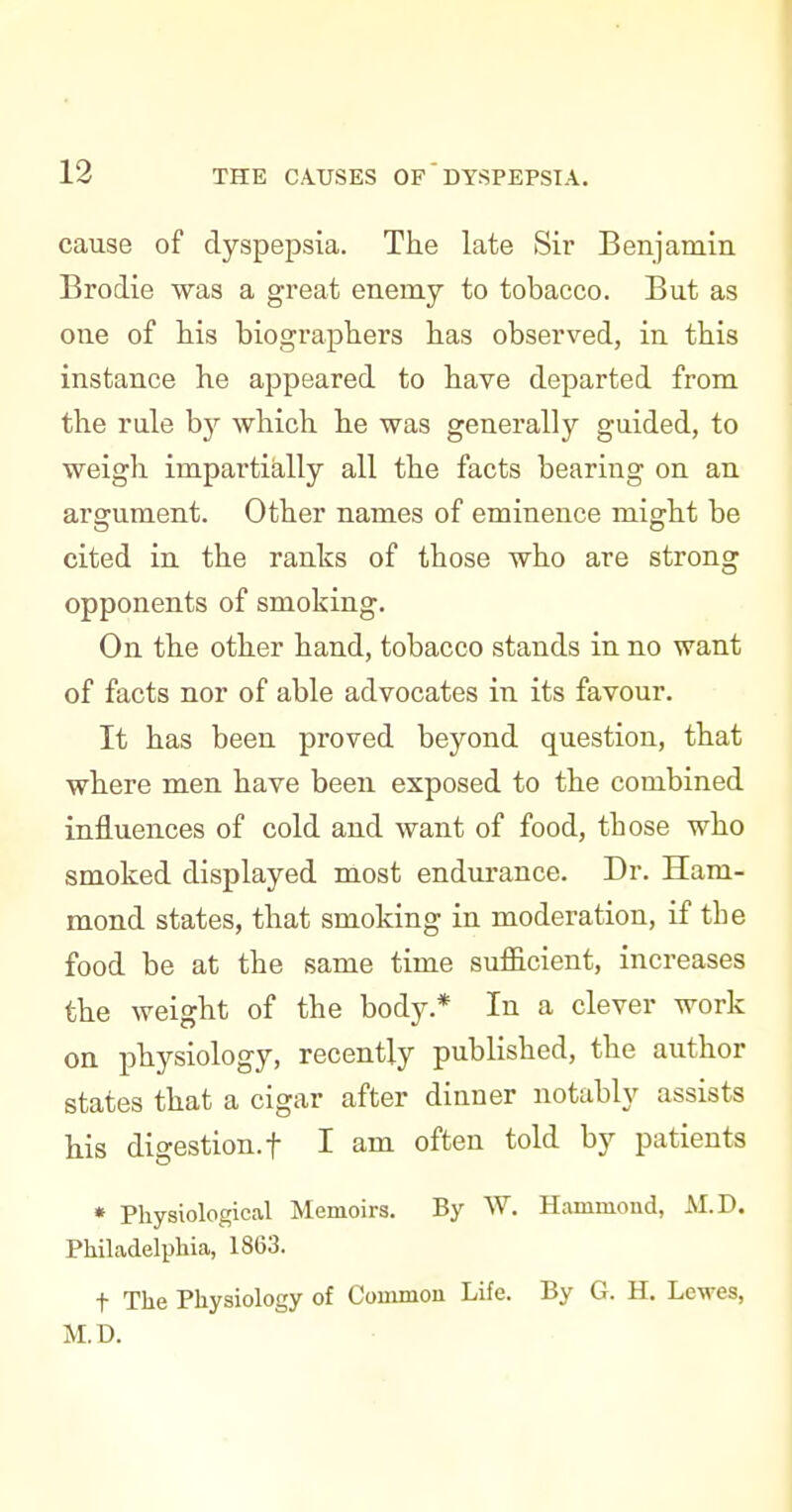 cause of dyspepsia. The late Sir Benjamia Brodie was a great enemy to tobacco. But as cue of Hs biograpliers lias observed, iu tbis instance he appeared to have departed from the rule by which he was generally guided, to weigh impartially all the facts bearing on an argument. Other names of eminence might be cited in the ranks of those who are strong opponents of smoking. On the other hand, tobacco stands in no want of facts nor of able advocates in its favour. It has been proved beyond question, that where men have been exposed to the combined influences of cold and want of food, those who smoked displayed most endurance. Dr. Ham- mond states, that smoking in moderation, if the food be at the same time sufl&cient, increases the weight of the body.* In a clever work on physiology, recently published, the author states that a cigar after dinner notably assists his digestion.! I am often told by patients • Physiological Memoirs. By W. Hammond, M.D. Philadelphia, 1863. t The Physiology of Common Life. By G. H. Lewes, M.D.