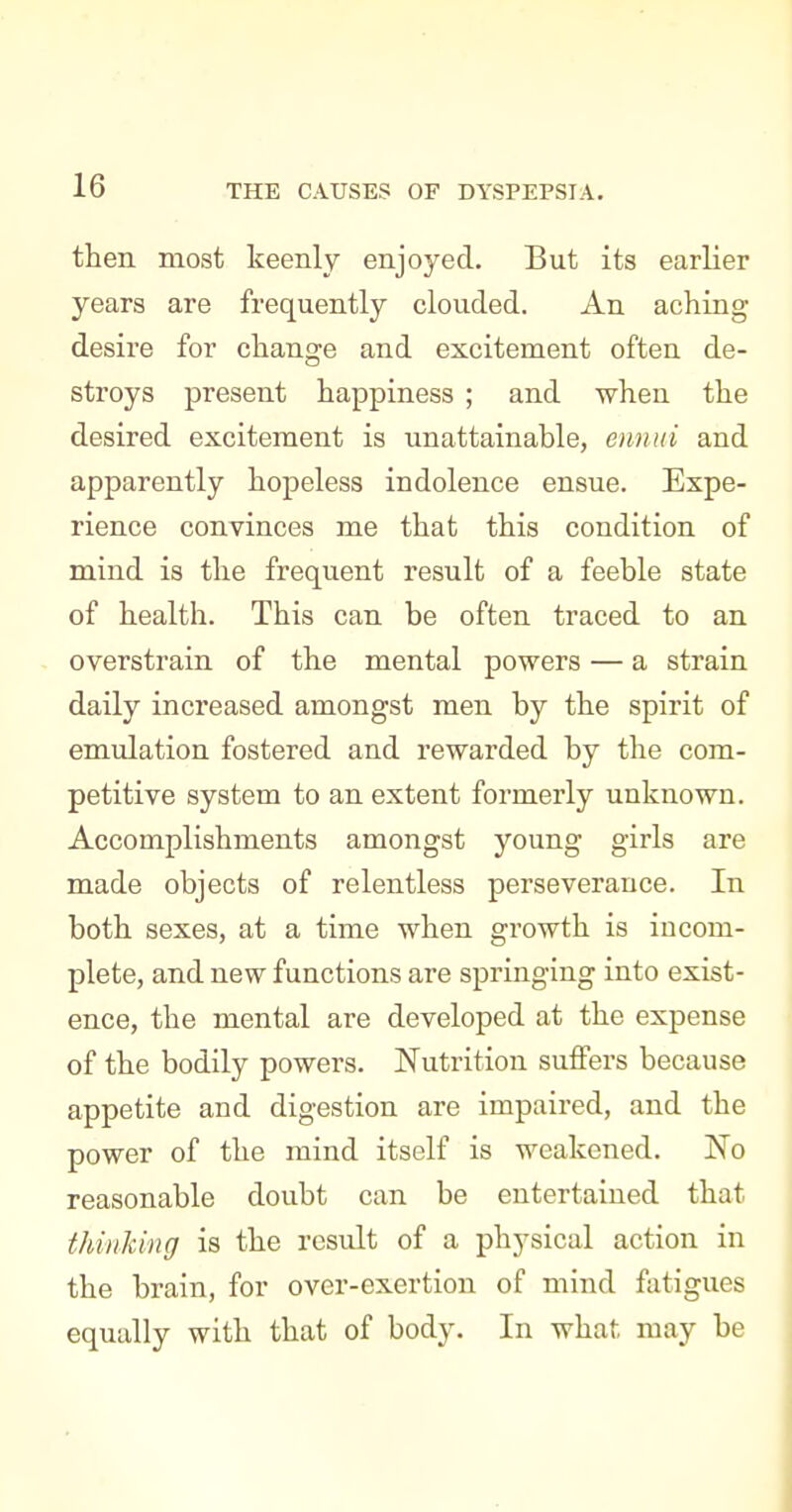 DYSPEPSIA. then most keenly enjoyed. But its earKer years are frequently clouded. An aching desire for change and excitement often de- stroys present happiness ; and when the desired excitement is unattainable, eimui and apparently hopeless indolence ensue. Expe- rience convinces me that this condition of mind is the frequent result of a feeble state of health. This can be often traced to an overstrain of the mental powers — a strain daily increased amongst men by the spirit of emulation fostered and rewarded by the com- petitive system to an extent formerly unknown. Accomplishments amongst young girls are made objects of relentless perseverance. In both sexes, at a time when growth is incom- plete, and new functions are springing into exist- ence, the mental are developed at the expense of the bodily powers. Nutrition suffers because appetite and digestion are impaired, and the power of the mind itself is weakened. No reasonable doubt can be entertained that thinking is the result of a physical action in the brain, for over-exertion of mind fatigues equally with that of body. In what may be