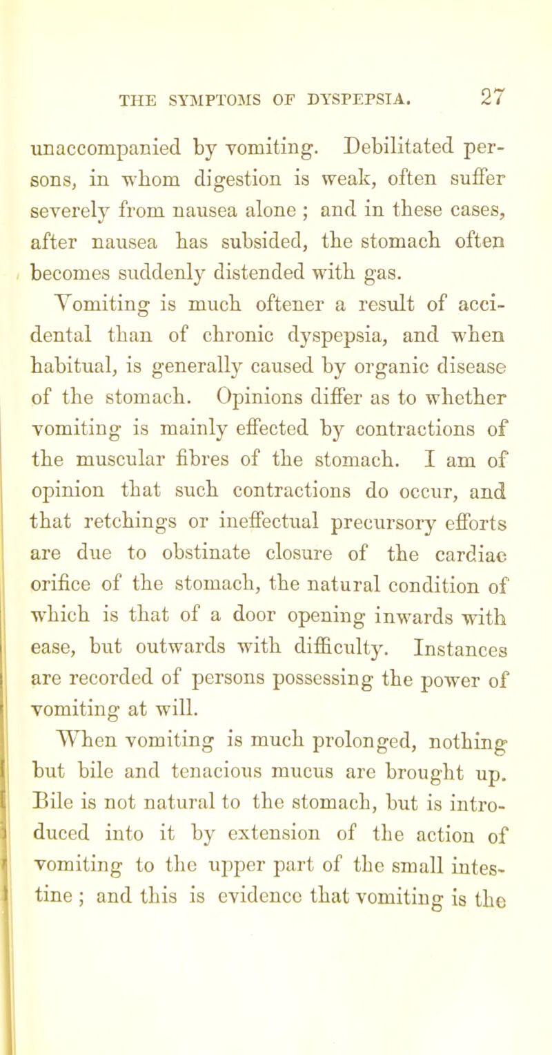 unaccompaiQiecl by vomiting. Debilitated per- sons, in whom digestion is weak, often suffer severely from nausea alone ; and in these cases, after nausea has subsided, the stomach often becomes suddenly distended with gas. Vomiting is much oftener a result of acci- dental than of chronic dyspepsia, and when habitual, is generally caused by organic disease of the stomach. Opinions differ as to whether vomiting is mainly effected by contractions of the muscular fibres of the stomach. I am of opinion that such contractions do occur, and that retchings or ineffectual precursory efforts are due to obstinate closure of the cardiac orifice of the stomach, the natural condition of which is that of a door opening inwards with ease, but outwards with dif&culty. Instances are recorded of persons possessing the power of vomiting at will. When vomiting is much prolonged, nothing but bile and tenacious mucus are brought up. Bile is not natural to the stomach, but is intro- duced into it by extension of tlie action of vomiting to the upper part of the small intes- tine ; and this is evidence that vomiting is the