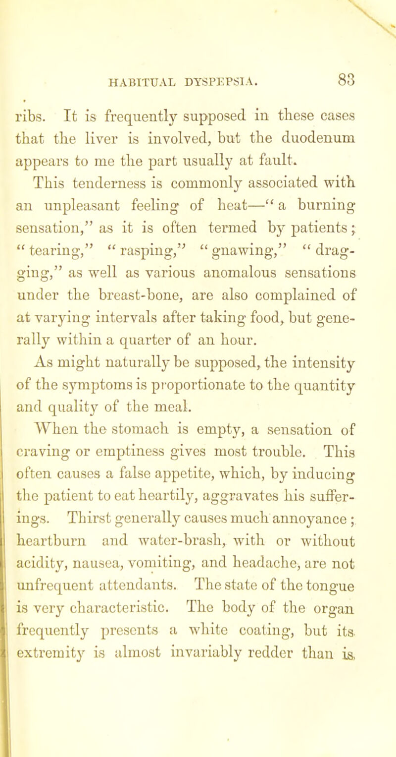 N HABITUAL DYSPEPSIA. 83 ribs. It is frequently supposed in these cases that the liver is involved, but the duodenum appears to me the part usually at fault. This tenderness is commonly associated with an unpleasant feeling of heat— a burning sensation, as it is often termed by patients;  tearing,  rasping,  gnawing,  drag- ging, as well as various anomalous sensations under the breast-bone, are also complained of at varying intervals after taking food, but gene- rally within a quarter of an hour. As might naturally be supposed, the intensity of the symptoms is pi-oportionate to the quantity and quality of the meal. When the stomach is empty, a sensation of craving or emptiness gives most trouble. This often causes a false appetite, which, by inducing the patient to eat heartily, aggravates his suffer- ings. Thirst generally causes much annoyance ; heartburn and water-brash, with or without acidity, nausea, vomiting, and headache, are not unfrequent attendants. The state of the tongue is very characteristic. The body of the organ frequently presents a white coating, but its extremity is almost invariably redder than is,