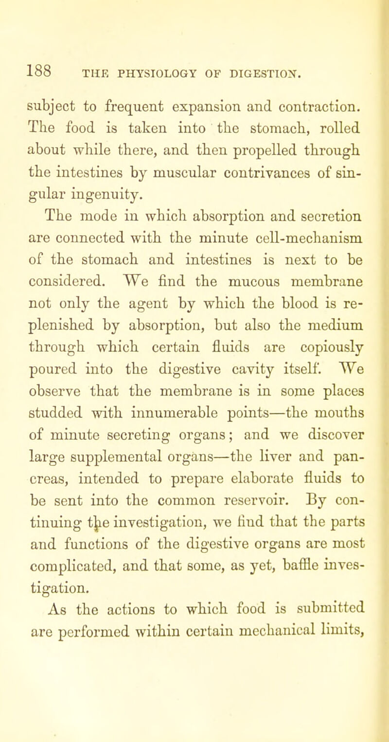 subject to frequent expansion and contraction. The food is taken into tlie stomach, rolled about while there, and then propelled through, the intestines by muscular contrivances of sin- gular ingenuity. The mode in which absorption and secretion are connected with the minute cell-mechanism of the stomach and intestines is next to be considered. We find the mucous membrane not only the agent by which the blood is re- plenished by absorption, but also the medium through which certain fluids are copiously poured into the digestive cavity itself. We observe that the membrane is in some places studded with innumerable points—the mouths of minute secreting organs; and we discover large supplemental organs—the liver and pan- creas, intended to prepare elaborate fluids to be sent into the common reservoir. By con- tinuing t]jie investigation, we find that the parts and functions of the digestive organs are most complicated, and that some, as yet, bafile inves- tigation. As the actions to which food is submitted are performed within certain mechanical limits,