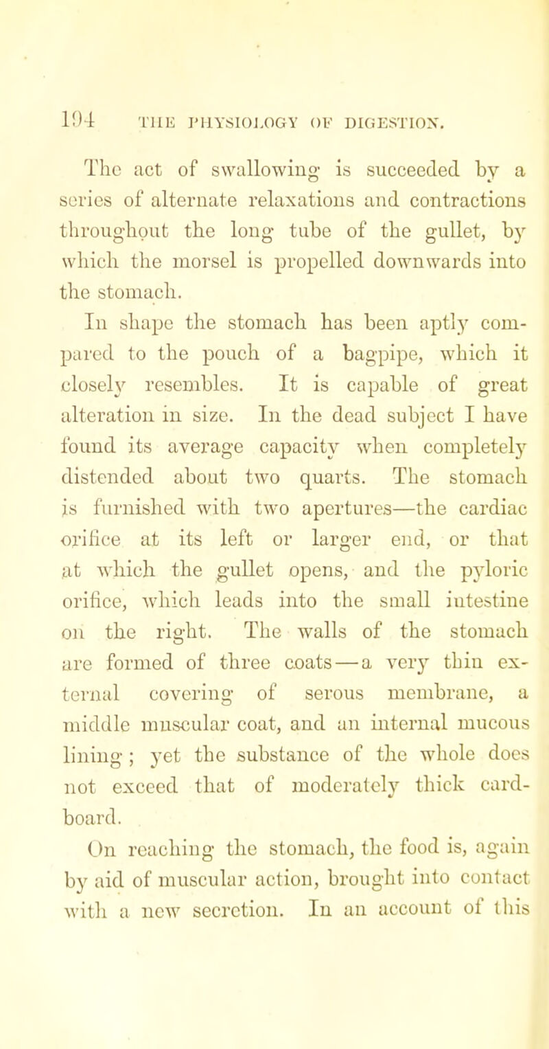 The act of swallowing is succeeded by a scries of alternate relaxations and contractions throughput the long tube of the gullet, by which the morsel is propelled downwards into the stomach. In shape the stomach has been aptly com- pared to the pouch of a bagpipe, which it closeh' resembles. It is capable of great alteration in size. In the dead subject I have found its average capacity when completely distended about two quarts. The stomach is furnished with two apertures—the cardiac orifice at its left or larger end, or that at which the gullet opens, and the pjdoric orifice, which leads into the small intestine on the right. The walls of the stomach are formed of three coats — a very thin ex- ternal covering of serous membrane, a middle muscular coat, and an internal mucous lining ; yet the substance of the whole does not exceed that of moderately thick card- board. On reaching the stomach, the food is, again by aid of muscular action, brought into contact with a new secretion. In an account of this