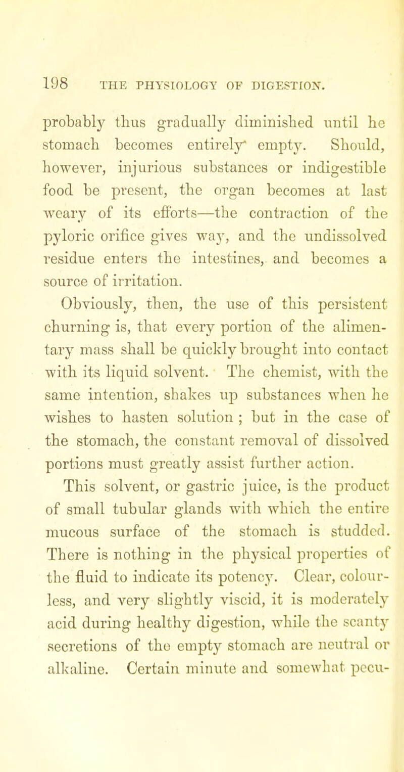 probably thus gradually diminished until he stomach becomes entirely* empty. Should, however, injurious substances or indigestible food be present, the organ becomes at last Aveary of its efforts—the contraction of the pyloric orifice gives vs'ay, and the imdissolved residue enters the intestines, and becomes a source of irritation. Obviously, then, the use of this persistent churning is, that every portion of the alimen- tary mass shall be quickly brought into contact with its liquid solvent. The chemist, with the same intention, shakes up substances when he wishes to hasten solution ; but in the case of the stomach, the constant removal of dissolved portions must greatly assist further action. This solvent, or gastric juice, is the product of small tubular glands with which the entire mucous surface of the stomach is studded. There is nothing in the physical properties of the fluid to indicate its potency. Clear, colour- less, and very slightly viscid, it is moderately acid during healthy digestion, while the scant}' secretions of tho empty stomach are neutral or alkaline. Certain minute and somewhat pccu-