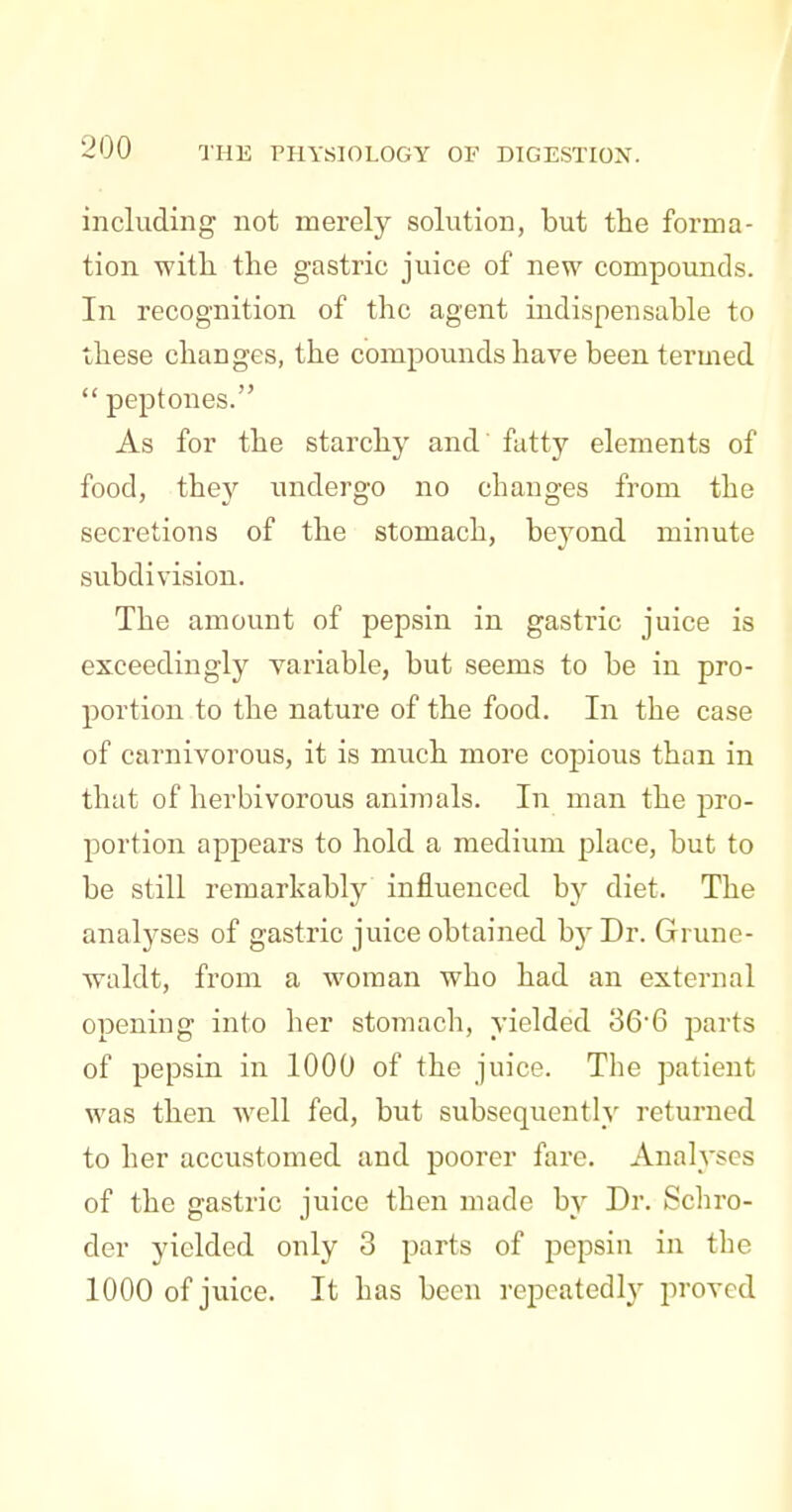 including not merely solution, but the forma- tion with, the gastric juice of new compounds. In recognition of the agent indispensable to these changes, the compounds have been termed peptones. As for the starchy and fatty elements of food, they undergo no changes from the secretions of the stomach, beyond minute subdivision. The amount of pepsin in gastric juice is exceedingly variable, but seems to be in pro- portion to the nature of the food. In the case of carnivorous, it is much more copious than in that of herbivorous animals. In man the pro- portion appears to hold a medium place, but to be still remarkably influenced hy diet. The analyses of gastric juice obtained b}^ Dr. Grune- waldt, from a woman who had an external opening into her stomach, yielded 366 parts of pepsin in 1000 of the juice. The patient was then well fed, but subsequently returned to her accustomed and poorer fare. Analyses of the gastric juice then made by Dr. Schro- der yielded only 3 parts of pepsin in the 1000 of juice. It has been repcatedl)^ proved