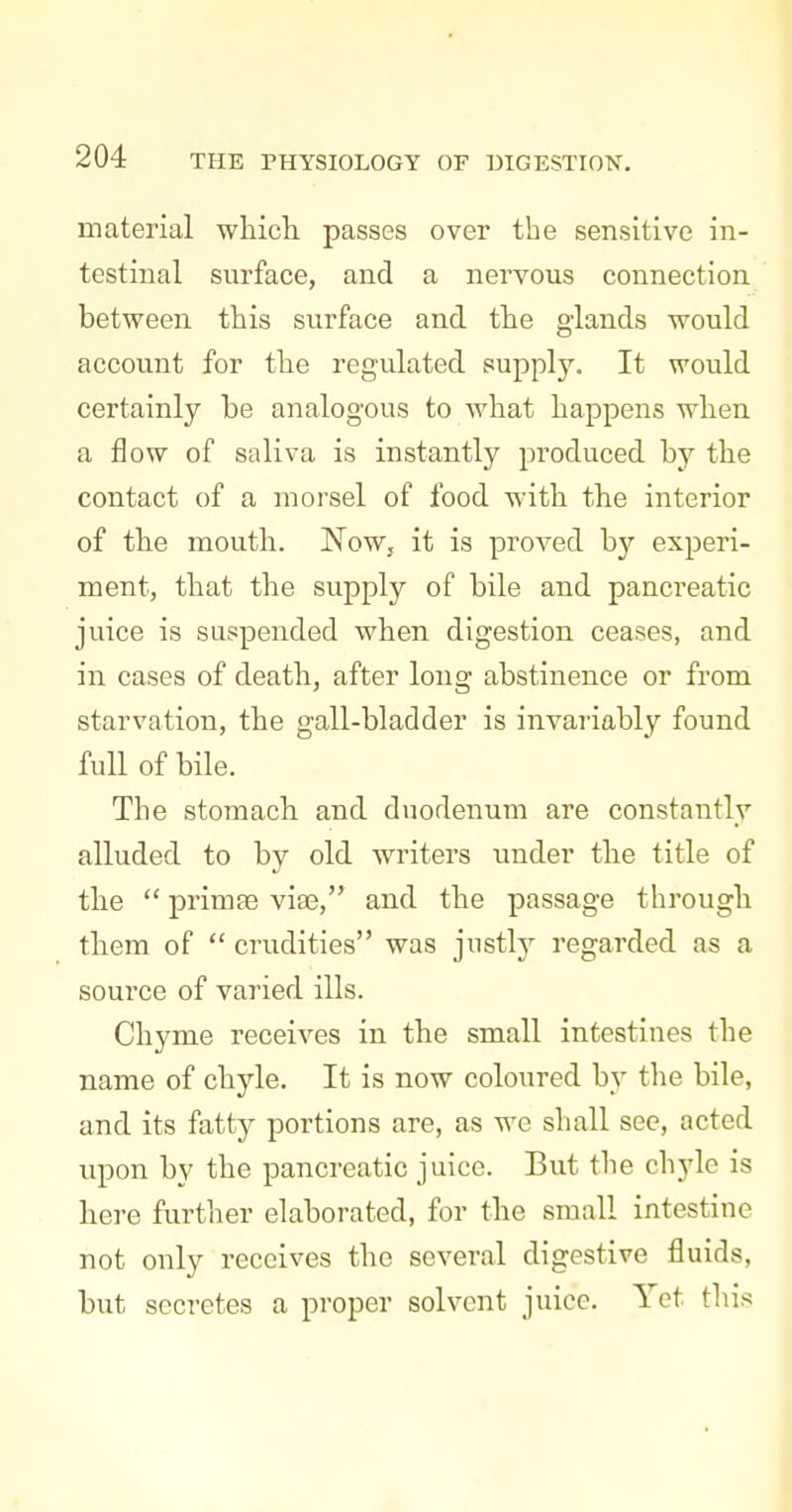 material wliich passes over the sensitive in- testinal surface, and a nervous connection between this surface and the glands would account for the regulated supply. It would certainly be analogous to what happens when a flow of saliva is instantly produced by the contact of a morsel of food with the interior of the mouth. Now, it is proved by experi- ment, that the supply of bile and pancreatic juice is suspended when digestion ceases, and in cases of death, after long abstinence or from starvation, the gall-bladder is invariably found full of bile. The stomach and duodenum are constantly alluded to by old writers under the title of the  primae viae, and the passage through them of  crudities was justly regarded as a source of varied ills. Chyme receives in the small intestines the name of chyle. It is now coloured by the bile, and its fatty portions are, as we shall see, acted upon by the pancreatic juice. But the chyle is here further elaborated, for the small intestine not only receives the several digestive fluids, but secretes a proper solvent juice. Yet this