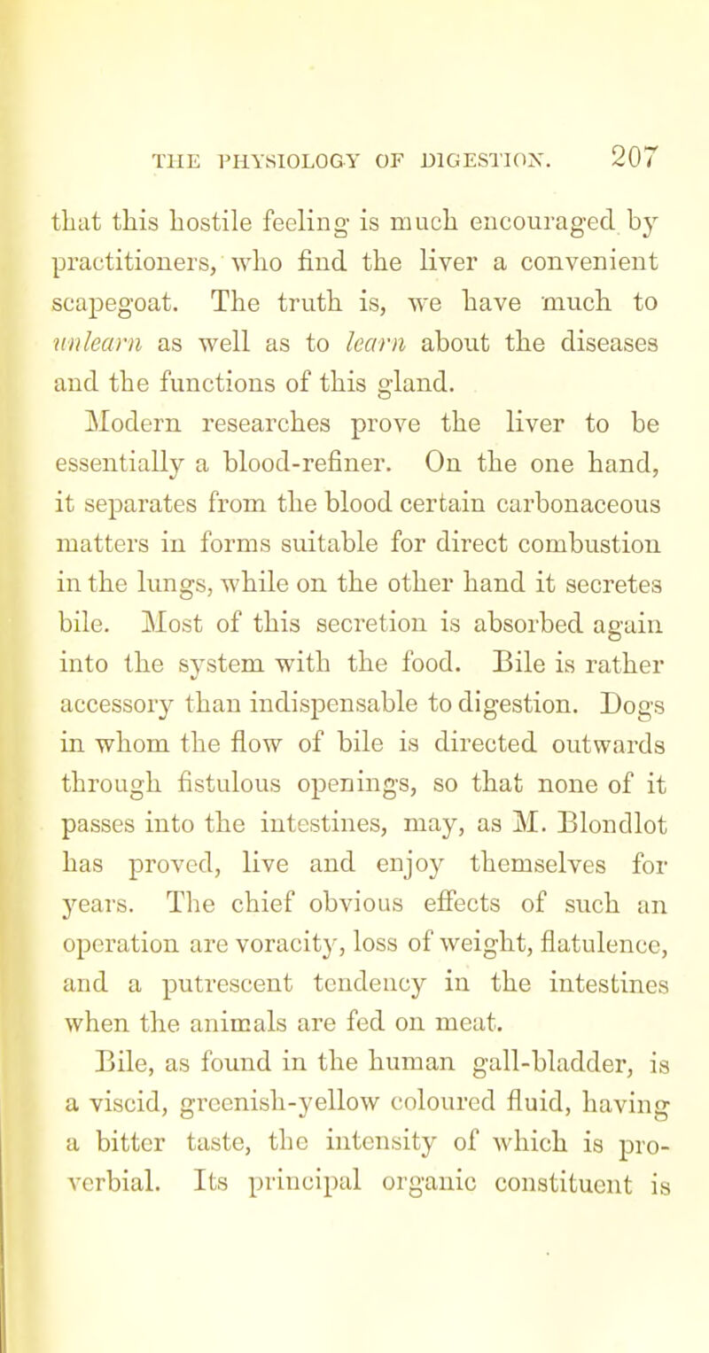 tliat this hostile feeling is much encouraged by practitioners, who find the liver a convenient scapegoat. The truth is, we have much to mi learn as well as to learn about the diseases and the functions of this gland. Modern researches prove the liver to be essentially a blood-refiner. On the one hand, it separates from the blood certain carbonaceous matters in forms suitable for direct combustion in the lungs, while on the other hand it secretes bile. Most of this secretion is absorbed again into the system with the food. Bile is rather accessory than indispensable to digestion. Dogs in whom the flow of bile is directed outwards through fistulous openings, so that none of it passes into the intestines, may, as M. Blondlot has proved, live and enjoy themselves for years. The chief obvious efiects of such an operation are voracity, loss of weight, flatulence, and a putrescent tendency in the intestines when the animals are fed on meat. Bile, as found in the human gall-bladder, is a viscid, greenish-yellow coloured fluid, having a bitter taste, the intensity of which is pro- verbial. Its principal organic constituent is