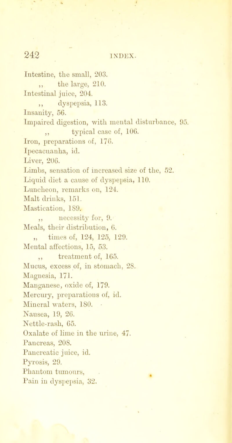 Intestine, the small, 203. ,, the large, 210. Intestinal juice, 204. ,, dysjiepsia, 113. Insanity, 56. Tmjmired digestion, with mental disturbance, ,, typical case of, 106. Iron, jireparations of, 17G. Ipecacuanha, id. Liver, 206. Limbs, sensation of increased size of the, 52. Liqiud diet a cause of dyspepsia, 110. Luncheon, remarks on, 124. Malt drinks, 151. Mastication, 1S9. ,, necessity foi', 0. Meals, their di.stribution, 6. „ times of, 124, 125, 129. Mental affections, 15, 53. • ' ,, treatment of, 165. Mucus, excess of, in stomach, 28. Magnesia, 171. Manganese, oxide of, 179. Mercury, preparations of, id. Mineral waters, ISO. • Nausea, 19, 26. Nettle-rash, 65. Oxalate of lime in the urine, 47. Pancreas, 20S. Pancreatic juice, id. Pyrosis, 29. Phantom tumours, . ^ Pain in dys]iej)sia, 32.