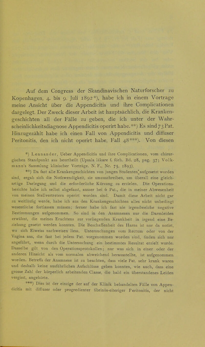 Auf dem Congress der Skandinavischen Naturforscher zu Kopenhagen, 4. bis 9. Juli 1892*), habe ich in einem Vortrage meine Ansicht über die Appendicitis und ihre Complicationen dargelegt. Der Zweck dieser Arbeit ist hauptsächlich, die Kranken- geschichten all der Fälle zu geben, die ich unter der Wahr- scheinlichkeitsdiagnose Appendicitis operirt habe.**) Es sind73Pat. Hinzugezählt habe ich einen Fall von Appendicitis und diffuser Peritonitis, den ich nicht operirt habe, Fall 48***). Von diesen *) Lennander, Ueber Appendicitis und ihre Complicationen, vom chirur- gischen Standpunkt aus beurtheilt (Upsala läkare f. förh. Bd. 28, pag. 37; Volk- mann's Sammlung klinischer Vorträge. N. F., Nr. 75, 1893). **) Da fast alle Krankengeschichten von jungen Studenten'aufgesetzt worden sind, ergab sich die Nothwendigkeit, sie umzuschreiben, um überall eine gleich- artige Darlegung und die erforderliche Kürzung zu erzielen. Die Operations- berichte habe ich selbst abgefasst, ausser bei 6 Pat, die in meiner Abwesenheit von meinen Stellvertretern operirt worden sind. Damit diese Arbeit nicht gar zu weitläufig werde, habe ich aus den Krankengeschichten alles nicht unbedingt wesentliche fortlassen müssen; ferner habe ich fast nie irgendwelche negative Bestimmungen aufgenommen. So sind in den Anamnesen nur die Darmleiden erwähnt, die meines Erachtens zur vorliegenden Krankheit in irgend eine Be- ziehung gesetzt werden konnten. Die Beschaffenheit des Harns ist nur da notirt, wo sich Eiweiss nachweisen Hess. Untersuchungen vom Rectum oder von der Vagina aus, die fast bei jedem Pat. vorgenommen worden sind, finden sich nur angeführt, wenn durch die Untersuchung ein bestimmtes Resultat erzielt wurde. Dasselbe gilt von den Operationsprotokollen; nur was sich in einer oder der anderen Hinsicht als vom normalen abweichend herausstellte, ist aufgenommen worden. Betreffs der Anamnese ist zu beachten, dass viele Pat. sehr krank waren und deshalb keine ausführlichen Aufschlüsse geben konnten, wie auch, dass eine grosse Zahl der körperlich arbeitenden Classe, die bald ein überstandenes Leiden vergisst, angehörte. ***) Dies ist der einzige der auf der Klinik behandelten Fälle von Appen- dicitis mit diffuser oder progredienter fibrinös-eiteriger Peritonitis, der nicht