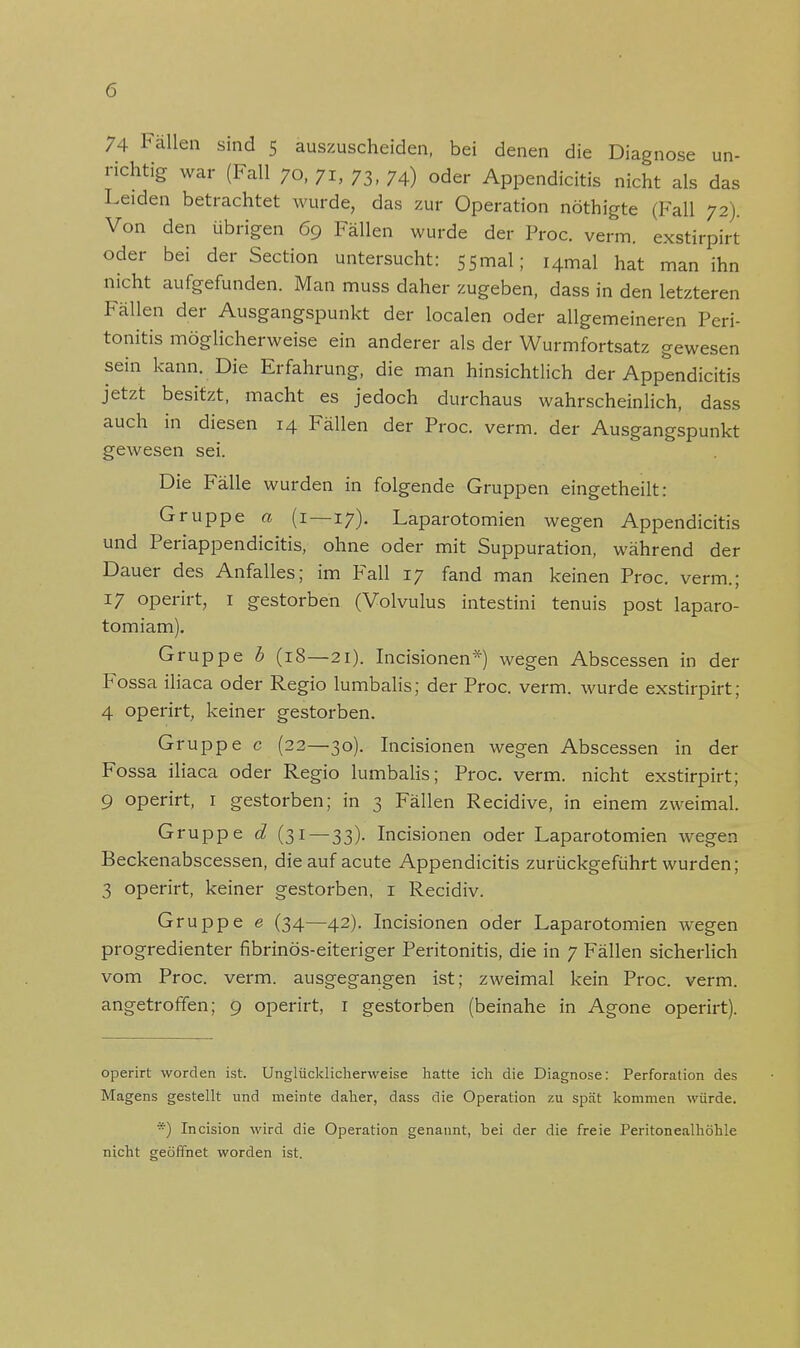 74 Fällen sind 5 auszuscheiden, bei denen die Diagnose un- richtig war (Fall 70, 71, 73, 74.) oder Appendicitis nicht als das Leiden betrachtet wurde, das zur Operation nöthigte (Fall 72). Von den übrigen 69 Fällen wurde der Proc. verm. exstirpirt oder bei der Section untersucht: 55mal; i4mal hat man ihn nicht aufgefunden. Man muss daher zugeben, dass in den letzteren Fällen der Ausgangspunkt der localen oder allgemeineren Peri- tonitis möglicherweise ein anderer als der Wurmfortsatz gewesen sein kann. Die Erfahrung, die man hinsichtlich der Appendicitis jetzt besitzt, macht es jedoch durchaus wahrscheinlich, dass auch in diesen 14 Fällen der Proc. verm. der Ausgangspunkt gewesen sei. Die Fälle wurden in folgende Gruppen eingetheilt: Gruppe a (1—17). Laparotomien wegen Appendicitis und Periappendicitis, ohne oder mit Suppuration, während der Dauer des Anfalles; im Fall 17 fand man keinen Proc. verm.; 17 operirt, 1 gestorben (Volvulus intestini tenuis post laparo- tomiam). Gruppe b (18—21). Incisionen*) wegen Abscessen in der Fossa iliaca oder Regio lumbalis; der Proc. verm. wurde exstirpirt; 4 operirt, keiner gestorben. Gruppe c (22—30). Incisionen wegen Abscessen in der Fossa iliaca oder Regio lumbalis; Proc. verm. nicht exstirpirt; 9 operirt, 1 gestorben; in 3 Fällen Recidive, in einem zweimal. Gruppe d (31 — 33). Incisionen oder Laparotomien wegen Beckenabscessen, die auf acute Appendicitis zurückgeführt wurden; 3 operirt, keiner gestorben, 1 Recidiv. Gruppe e (34—42). Incisionen oder Laparotomien wegen progredienter fibrinös-eiteriger Peritonitis, die in 7 Fällen sicherlich vom Proc. verm. ausgegangen ist; zweimal kein Proc. verm. angetroffen; 9 operirt, 1 gestorben (beinahe in Agone operirt). operirt worden ist. Unglücklicherweise hatte ich die Diagnose: Perforation des Magens gestellt und meinte daher, dass die Operation zu spät kommen würde. *) Incision wird die Operation genannt, bei der die freie Peritonealhöhle nicht geöffnet worden ist.