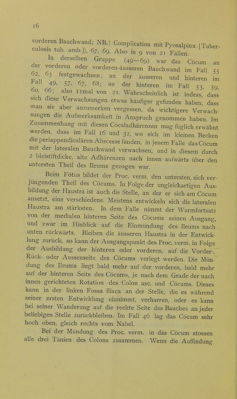 vorderen Bauchwand; NB.! Complication mit Pyoaalpinx | Tuber- culosis tub. amb.|), 67, 69. Also in g von 21 Fällen In derselben Gruppe (49-69) war das Cöcum an der vorderen oder vorderen-äusseren Bauchwand im Fall Sc 63 63 festgewachsen; an der äusseren und hinteren im *al1 49, 57, 67, 68; an der hinteren im Fall 53 59 60. 66; also iimal von 21. Wahrscheinlich ist indess,' dass sich djese Verwachsungen etwas häufiger gefunden haben dass man sie aber anzumerken vergessen, da wichtigere Verwach- sungen die Aufmerksamkeit in Anspruch genommen haben Im Zusammenhang mit diesen Cöcaladhärenzen mag füglich erwähnt werden, dass im Fall 16 und 32, wo sich im kleinen Becken die penappendiculären Abscesse fanden, in jenem Falle das Cöcum mit der lateralen Bauchwand verwachsen, und in diesem durch 2 bleistiftdicke, alte Adhärenzen nach innen aufwärts über den untersten Theil des Heu ms gezogen war. Beim Fötus bildet der Proc. verm. den untersten, sich ver- jungenden Theil des Cöcums. In Folge der ungleichartigen Aus- bildung der Haustra ist auch die Stelle, an der er sich am Cöcum ansetzt, eine verschiedene. Meistens entwickeln sich die lateralen Haustra am stärksten. In dem Falle nimmt der Wurmfortsatz von der medialen hinteren Seite des Cöcums seinen Ausgang, und zwar im Hinblick auf die Einmündung des Ileums nach unten rückwärts. Bleiben die äusseren Haustra in der Entwick- lung zurück, so kann der Ausgangspunkt des Proc. verm. in Folge der Ausbildung der hinteren oder vorderen, auf die Vorder-, Rück- oder Aussenseite des Cöcums verlegt werden. Die Mün- dung des Ileums liegt bald mehr auf der vorderen, bald mehr auf der hinteren Seite des Cöcums, je nach dem Grade der nach innen gerichteten Rotation des Colon asc. und Cöcums. Dieses kann in der linken Fossa iliaca an der Stelle, die es während seiner ersten Entwicklung einnimmt, verharren, oder es kann bei seiner Wanderung auf die rechte Seite des Bauches an jeder beliebigen Stelle zurückbleiben. Im Fall 46 lag das Cöcum sehr hoch oben, gleich rechts vom Nabel. Bei der Mündung des Proc. verm. in das Cöcum stossen alle drei Tänien des Colons zusammen. Wenn die Auffindung