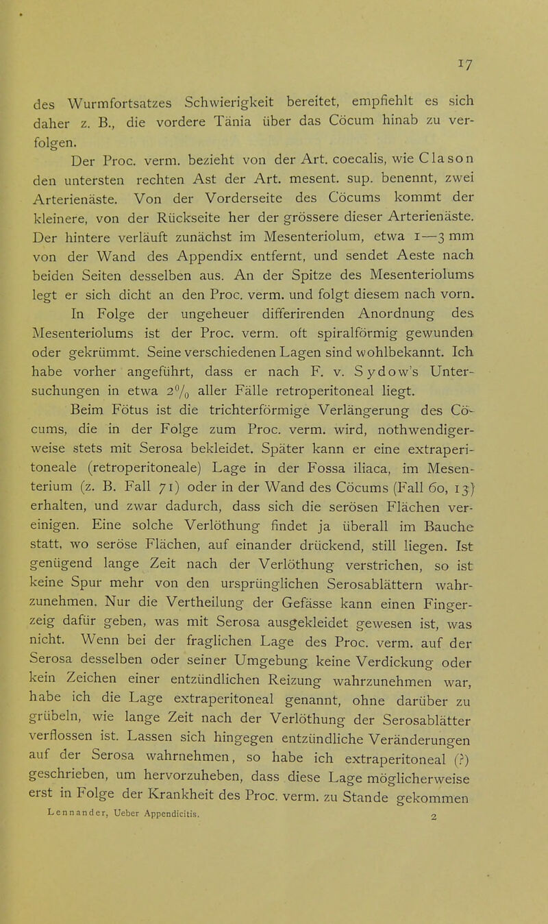 des Wurmfortsatzes Schwierigkeit bereitet, empfiehlt es sich daher z. B., die vordere Tänia über das Cöcum hinab zu ver- folgen. Der Proc. verm. bezieht von der Art. coecalis, wie Clason den untersten rechten Ast der Art. mesent. sup. benennt, zwei Arterienäste. Von der Vorderseite des Cöcums kommt der kleinere, von der Rückseite her der grössere dieser Arterienäste. Der hintere verläuft zunächst im Mesenteriolum, etwa i—3 mm von der Wand des Appendix entfernt, und sendet Aeste nach beiden Seiten desselben aus. An der Spitze des Mesenteriolums legt er sich dicht an den Proc. verm. und folgt diesem nach vorn. In Folge der ungeheuer differirenden Anordnung des Mesenteriolums ist der Proc. verm. oft spiralförmig gewunden oder gekrümmt. Seine verschiedenen Lagen sind wohlbekannt. Ich habe vorher angeführt, dass er nach F. v. Sydow's Unter- suchungen in etwa 2% aller Fälle retroperitoneal liegt. Beim Fötus ist die trichterförmige Verlängerung des Cö- cums, die in der Folge zum Proc. verm. wird, notwendiger- weise stets mit Serosa bekleidet. Später kann er eine extraperi- toneale (retroperitoneale) Lage in der Fossa iliaca, im Mesen- terium (z. B. Fall 71) oder in der Wand des Cöcums (Fall 60, 13) erhalten, und zwar dadurch, dass sich die serösen Flächen ver- einigen. Eine solche Verlöthung findet ja überall im Bauche statt, wo seröse Flächen, auf einander drückend, still liegen. Ist genügend lange Zeit nach der Verlöthung verstrichen, so ist keine Spur mehr von den ursprünglichen Serosablättern wahr- zunehmen. Nur die Vertheilung der Gefässe kann einen Finger- zeig dafür geben, was mit Serosa ausgekleidet gewesen ist, was nicht. Wenn bei der fraglichen Lage des Proc. verm. auf der Serosa desselben oder seiner Umgebung keine Verdickung oder kein Zeichen einer entzündlichen Reizung wahrzunehmen war, habe ich die Lage extraperitoneal genannt, ohne darüber zu grübeln, wie lange Zeit nach der Verlöthung der Serosablätter verflossen ist. Lassen sich hingegen entzündliche Veränderungen auf der Serosa wahrnehmen, so habe ich extraperitoneal (?) geschrieben, um hervorzuheben, dass diese Lage möglicherweise erst in Folge der Krankheit des Proc. verm. zu Stande gekommen Lennander, Ueber Appendicitis. o