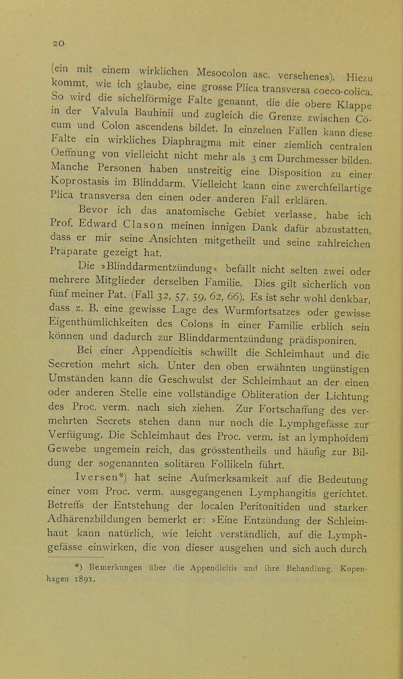 (ein mit einem wirklichen Mesocolon asc. versehenes). Hiezu kommt wie ich glaube, eine grosse Plica transversa coeco-colica bo wird die sichelförmige Falte genannt, die die obere Klappe in der Valvula Bauhinii und zugleich die Grenze zwischen Cö- cum und Colon ascendens bildet. In einzelnen Fällen kann diese Falte ein wirkliches Diaphragma mit einer ziemlich centralen Oeffnung von vielleicht nicht mehr als 3 cm Durchmesser bilden Manche Personen haben unstreitig eine Disposition zu einer Koprostasis im Blinddarm. Vielleicht kann eine zwerchfellartige Phca transversa den einen oder anderen Fall erklären. Bevor ich das anatomische Gebiet verlasse, habe ich Prof. Edward Clason meinen innigen Dank dafür abzustatten dass er mir seine Ansichten mitgetheilt und seine zahlreichen Präparate gezeigt hat. Die »Blinddarmentzündung« befällt nicht selten zwei oder mehrere Mitglieder derselben Familie. Dies gilt sicherlich von fünf meiner Pat. (Fall 32, 57, 59, 62, 66). Es ist sehr wohl denkbar, dass.z. B. eine gewisse Lage des Wurmfortsatzes oder gewisse Eigenthümlichkeiten des Colons in einer Familie erblich sein können und dadurch zur Blinddarmentzündung prädisponiren. Bei einer Appendicitis schwillt die Schleimhaut und die Secretion mehrt sich. Unter den oben erwähnten ungünstigen Umständen kann die Geschwulst der Schleimhaut an der einen oder anderen Stelle eine vollständige Obliteration der Lichtung des Proc. verm. nach sich ziehen. Zur Fortschaffung des ver- mehrten Secrets stehen dann nur noch die Lymphgefässe zur Verfügung. Die Schleimhaut des Proc. verm. ist an lymphoidem Gewebe ungemein reich, das grösstentheils und häufig zur Bil- dung der sogenannten solitären Follikeln führt. Iversen*) hat seine Aufmerksamkeit auf die Bedeutung einer vom Proc. verm. ausgegangenen Lymphangitis gerichtet. Betreffs der Entstehung der localen Peritonitiden und starker Adhärenzbildungen bemerkt er: »Eine Entzündung der Schleim- haut kann natürlich, wie leicht verständlich, auf die Lymph- gefässe eimvirken, die von dieser ausgehen und sich auch durch *) Bemerkungen über die Appendicitis und ihre Behandlung. Kopen- hagen 1891.