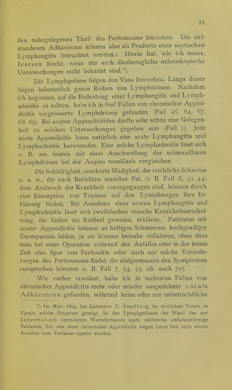 den nahegelegenen Theil des Peritoneums hinziehen. Die ent- standenen Adhärenzen können also als Producte einer septischen Lymphangitis betrachtet werden.« Hierin hat, wie ich meine, Iversen Recht, wenn mir auch diesbezügliche mikroskopische Untersuchungen nicht bekannt sind.*) Die Lymphgefässe folgen den Vasa ileo-colica. Längs dieser liegen bekanntlich ganze Reihen von Lymphdrüsen. Nachdem ich begonnen, auf die Bedeutung einer Lymphangitis und Lymph- adenitis zu achten, habe ich in fünf Fällen von chronischer Appen- dicitis vergrösserte Lymphdrüsen gefunden (Fall 56, 64, 67, 68, 6g). Bei acuten Appendicitiden dürfte sehr selten eine Gelegen- heit zu solchen Untersuchungen gegeben sein (Fall 1). Jede acute Appendicitis kann natürlich eine acute Lymphangitis und Lymphadenitis hervorrufen. Eine solche Lymphadenitis lässt sich z. B. am besten mit einer Anschwellung der submaxillaren Lymphdrüsen bei der Angina tonsillaris vergleichen. Die Schläfrigkeit, unerhörte Müdigkeit, der reichliche Schweiss u. s. w., die nach Berichten mancher Pat. (z. B. Fall 6, 31,44) dem Ausbruch der Krankheit vorangegangen sind, können durch eine Resorption von Toxinen auf den Lymphwegen ihre Er- klärung finden. Bei Annahme einer acuten Lymphangitis und Lymphadenitis lässt sich zweifelsohne manche Krankheitserschei- nung, die bisher ein Räthsel gewesen, erklären. Patienten mit acuter Appendicitis können an heftigen Schmerzen, hochgradiger Darmparesis leiden, ja sie können beinahe collabiren, ohne dass man bei einer Operation während des Anfalles oder in der freien Zeit eine Spur von Peritonitis oder auch nur solche Verände- rungen des Peritoneums findet, die einigermassen den Symptomen entsprechen könnten (z. B. Fall 7, 54, 55, cfr. auch 70). Wie vorher erwähnt, habe ich in mehreren Fällen von chronischer Appendicitis mehr oder minder ausgedehnte cöcale Adhärenzen gefunden, während keine oder nur unbeträchtliche :':) Im März 1894 hat Laborator C. Sundberg im ärztlichen Verein zu Upsala solche Präparate gezeigt. In den Lymphgefässen der Wand des nur katarrhalisch veränderten Wurmfortsatzes lagen zahlreiche stäbchenförmige l>akterien. Pat. war einer chronischen Appendicitis wegen kurze Zeit nach einem Recidive vom Verfasser operirt worden.