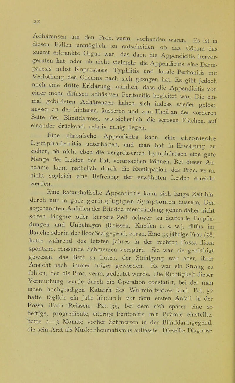 2 2 Adhärenzen um den Proc. verm. vorhanden waren. Es ist in diesen lallen unmöglich, zu entscheiden, ob das Cöcum das zuerst erkrankte Organ war, das dann die Appendicitis hervor- gerufen hat, oder ob nicht vielmehr die Appendicitis eine Darm- paresis nebst Koprostasis, Typhlitis und locale Peritonitis mit Verlothung des Cöcums nach sich gezogen hat. Es gibt jedoch noch eine dritte Erklärung, nämlich, dass die Appendicitis von einer mehr diffusen adhäsiven Peritonitis begleitet war Die ein- mal gebildeten Adhärenzen haben sich indess wieder gelöst, ausser an der hinteren, äusseren und zum Theil an der vorderen Seite des Blinddarmes, wo sicherlich die serösen Flächen, auf einander drückend, relativ ruhig liegen. Eine chronische Appendicitis kann eine chronische Lymphadenitis unterhalten, und man hat in Erwägung zu ziehen, ob nicht eben die vergrösserten Lymphdrüsen eine gute Menge der Leiden der Pat. verursachen können. Bei dieser An- nahme kann natürlich durch die Exstirpation des Proc. verm. nicht sogleich eine Befreiung der erwähnten Leiden erreicht werden. Eine katarrhalische Appendicitis kann sich lange Zeit hin- durch nur in ganz geringfügigen Symptomen äussern. Den sogenannten Anfällen der Blinddarmentzündung gehen daher nicht selten längere oder kürzere Zeit schwer zu deutende Empfin- dungen und Unbehagen (Reissen, Kneifen u. s. w.), diffus im Bauche oder in der Ileocöcalgegend, voran. Eine 35 jährige Frau (58) hatte während des letzten Jahres in der rechten Fossa iliaca spontane, reissende Schmerzen verspürt. Sie war nie genöthigt gewesen, das Bett zu hüten, der Stuhlgang war aber, ihrer Ansicht nach, immer träger geworden. Es war ein Strang zu fühlen, der als Proc. verm. gedeutet wurde. Die Richtigkeit dieser Vermuthung wurde durch die Operation constatirt, bei der man einen hochgradigen Katarrh des Wurmfortsatzes fand. Pat. 52 hatte täglich ein Jahr hindurch vor dem ersten Anfall in der Fossa iliaca Reissen. Pat. 35, bei dem sich später eine so heftige, progrediente, eiterige Peritonitis mit Pyämie einstellte, hatte 2 — 3 Monate vorher Schmerzen in der Blinddarmeeeend, die sein Arzt als Muskelrheumatismus auftässte. Dieselbe Diasmose