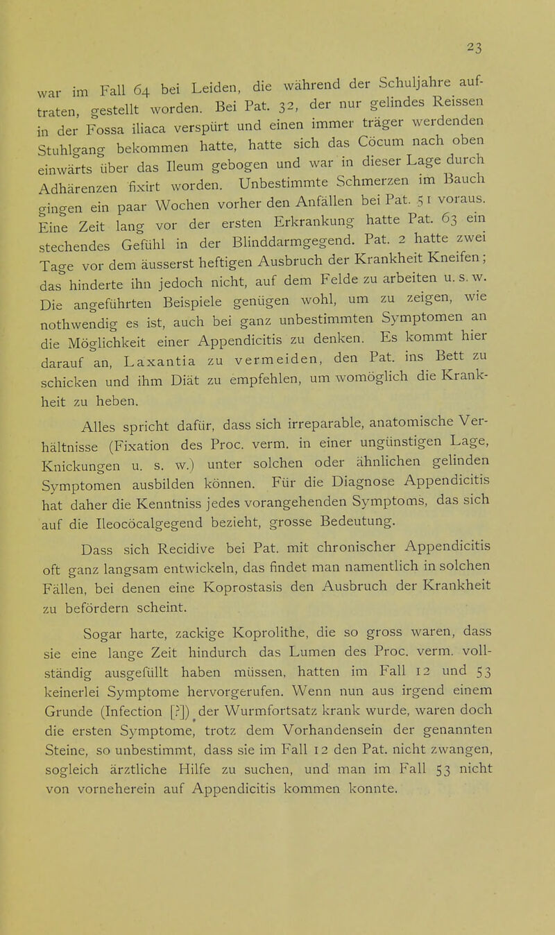 war im Fall 64 bei Leiden, die während der Schuljahre auf- traten, gestellt worden. Bei Pat. 32, der nur gelindes Reissen in der Fossa iliaca verspürt und einen immer träger werdenden StuhWang bekommen hatte, hatte sich das Cöcum nach oben einwärts über das Heum gebogen und war in dieser Lage durch Adhärenzen fixirt worden. Unbestimmte Schmerzen im Bauch cxincxen ein paar Wochen vorher den Anfällen bei Pat. 5 1 voraus. Eine Zeit lang vor der ersten Erkrankung hatte Pat. 63 ein stechendes Gefühl in der Blinddarmgegend. Pat. 2 hatte zwei Tage vor dem äusserst heftigen Ausbruch der Krankheit Kneifen; das hinderte ihn jedoch nicht, auf dem Felde zu arbeiten u.s.w. Die angeführten Beispiele genügen wohl, um zu zeigen, wie nothwendig es ist, auch bei ganz unbestimmten Symptomen an die Möglichkeit einer Appendicitis zu denken. Es kommt hier darauf an, Laxantia zu vermeiden, den Pat. ins Bett zu schicken und ihm Diät zu empfehlen, um womöglich die Krank- heit zu heben. Alles spricht dafür, dass sich irreparable, anatomische Ver- hältnisse (Fixation des Proc. verm. in einer ungünstigen Lage, Knickungen u. s. w.) unter solchen oder ähnlichen gelinden Symptomen ausbilden können. Für die Diagnose Appendicitis hat daher die Kenntniss jedes vorangehenden Symptoms, das sich auf die Ileocöcalgegend bezieht, grosse Bedeutung. Dass sich Recidive bei Pat. mit chronischer Appendicitis oft ganz langsam entwickeln, das findet man namentlich in solchen Fällen, bei denen eine Koprostasis den Ausbruch der Krankheit zu befördern scheint. Sogar harte, zackige Koprolithe, die so gross waren, dass sie eine lange Zeit hindurch das Lumen des Proc. verm. voll- ständig ausgefüllt haben müssen, hatten im Fall 12 und 53 keinerlei Symptome hervorgerufen. Wenn nun aus irgend einem Grunde (Infection [?]) der Wurmfortsatz krank wurde, waren doch die ersten Symptome, trotz dem Vorhandensein der genannten Steine, so unbestimmt, dass sie im Fall 12 den Pat. nicht zwangen, sogleich ärztliche Hilfe zu suchen, und man im Fall 53 nicht von vorneherein auf Appendicitis kommen konnte.