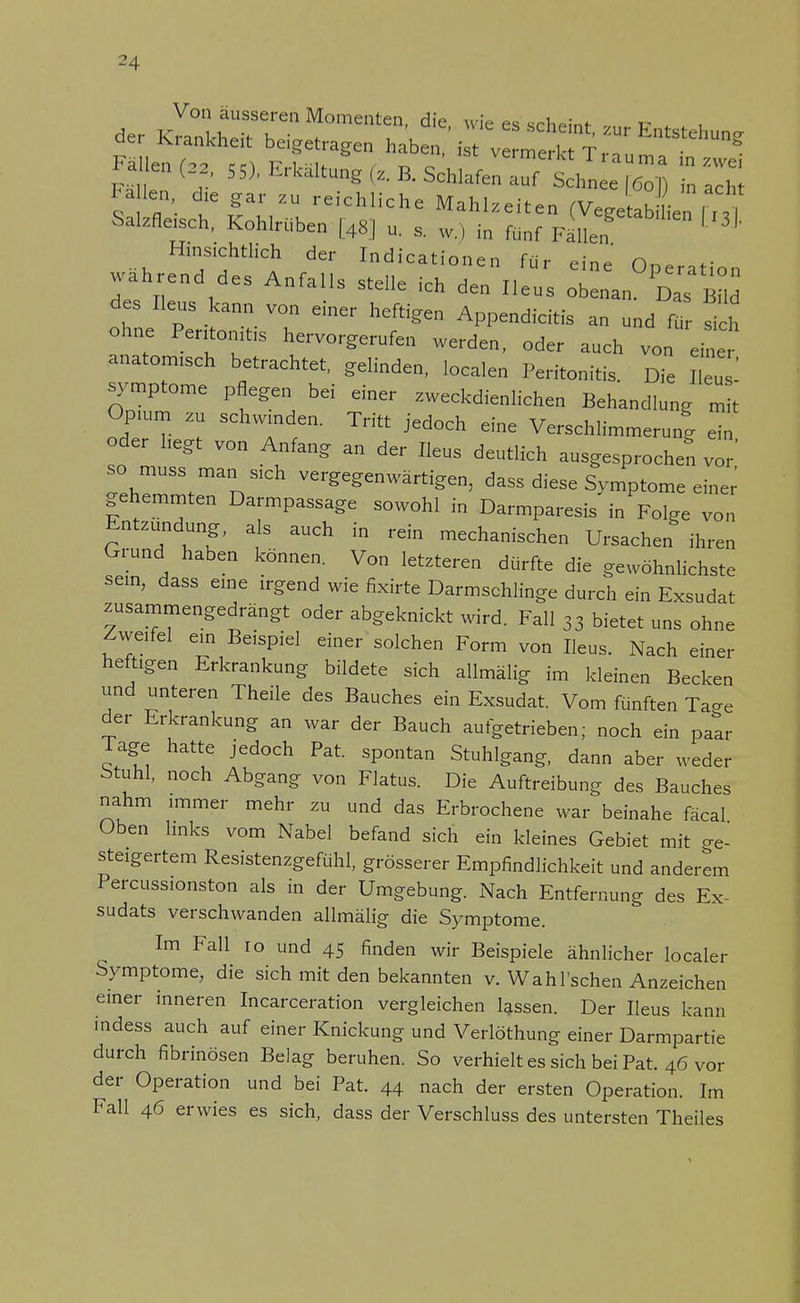 Salzfleisch, Kohlrüben [48] u. , w.) in fünf FäUen ' ^ Hinsichtlich der Indicationen für eine Operation des Iii , nfaHS Stdle kh IleUS • Das B l des Ileus kann von einer heftigen Appendicitis an und für sich ohne Pentonitis hervorgerufen werden, oder auch von eine anatomisch betrachtet, gelinden, localen Peritonitis. Die Il u ' Symptome pflegen bei einer zweckdienlichen Behandlung m t Opium zu schwenden. Tritt jedoch eine Verschlimmerung ein oder hegt von Anfang an der Ileus deutlich ausgesprochen vir hZVT V£r^enwärti^5 dass diese Symptome einer gehemmten Darmpassage sowohl in Darmparesis in Folge von Entzündung, als auch in rein mechanischen Ursachen ihren Grund haben können. Von letzteren dürfte die gewöhnlichste sein, dass eine irgend wie fixirte Darmschlinge durch ein Exsudat zusammengedrängt oder abgeknickt wird. Fall 33 bietet uns ohne Zweifel ein Beispiel einer solchen Form von Ileus. Nach einer heftigen Erkrankung bildete sich allmälig im kleinen Becken und unteren Theile des Bauches ein Exsudat. Vom fünften Tao-e der Erkrankung an war der Bauch aufgetrieben; noch ein paar läge hatte jedoch Pat. spontan Stuhlgang, dann aber weder btuhl, noch Abgang von Flatus. Die Auftreibung des Bauches nahm immer mehr zu und das Erbrochene war beinahe fäcal Oben links vom Nabel befand sich ein kleines Gebiet mit ge- steigertem Resistenzgefühl, grösserer Empfindlichkeit und anderem Percussionston als in der Umgebung. Nach Entfernung des Ex- sudats verschwanden allmälig die Symptome. Im Fall ro und 45 finden wir Beispiele ähnlicher localer Symptome, die sich mit den bekannten v. Wahl'schen Anzeichen einer inneren Incarceration vergleichen lassen. Der Ileus kann mdess auch auf einer Knickung und Verlöthung einer Darmpartie durch fibrinösen Belag beruhen. So verhielt es sich bei Pat. 46 vor der Operation und bei Pat. 44 nach der ersten Operation. Im Fall 46 erwies es sich, dass der Verschluss des untersten Theiles