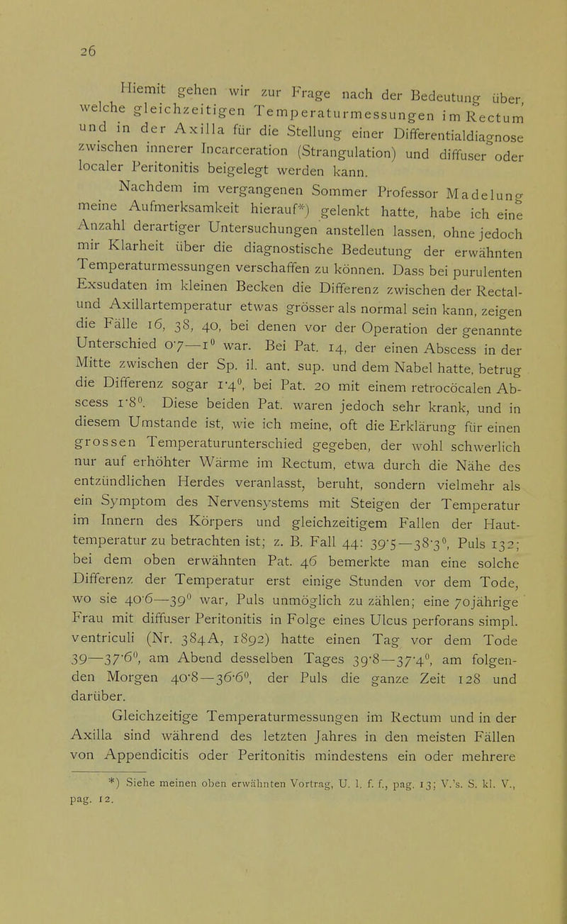 Hiemit gehen wir zur Frage nach der Bedeutung über welche gleichzeitigen Temperaturmessungen im Rectum und in der Axilla für die Stellung einer Differentialdiagnose zwischen innerer Incarceration (Strangulation) und diffuser oder localer Peritonitis beigelegt werden kann. Nachdem im vergangenen Sommer Professor Madelung meine Aufmerksamkeit hierauf*) gelenkt hatte, habe ich eine Anzahl derartiger Untersuchungen'anstellen lassen, ohne jedoch mir Klarheit über die diagnostische Bedeutung der erwähnten Temperaturmessungen verschaffen zu können. Dass bei purulenten Exsudaten im kleinen Becken die Differenz zwischen der Rectal- und Axillartemperatur etwas grösser als normal sein kann, zeigen die Fälle 16, 38, 40, bei denen vor der Operation der genannte Unterschied 07—1» war. Bei Pat. 14, der einen Abscess in der Mitte zwischen der Sp. iL ant. sup. und dem Nabel hatte, betrug die Differenz sogar 1-4°, bei Pat. 20 mit einem retrocöcalen Ab- scess i-8°. Diese beiden Pat. waren jedoch sehr krank, und in diesem Umstände ist, wie ich meine, oft die Erklärung für einen grossen Temperaturunterschied gegeben, der wohl schwerlich nur auf erhöhter Wärme im Rectum, etwa durch die Nähe des entzündlichen Herdes veranlasst, beruht, sondern vielmehr als ein Symptom des Nervensystems mit Steigen der Temperatur im Innern des Körpers und gleichzeitigem Fallen der Haut- temperatur zu betrachten ist; z. B. Fall 44: 39-5—38-3°, Puls 132; bei dem oben erwähnten Pat. 46 bemerkte man eine solche Differenz der Temperatur erst einige Stunden vor dem Tode, wo sie 40'6—390 war, Puls unmöglich zu zählen; eine 70jährige Frau mit diffuser Peritonitis in Folge eines Ulcus perforans simpl. ventriculi (Nr. 384A, 1892) hatte einen Tag vor dem Tode 39~37'6°> am Abend desselben Tages 39-8—37-4°, am folgen- den Morgen 40-8 —36-6°, der Puls die ganze Zeit 128 und darüber. Gleichzeitige Temperaturmessungen im Rectum und in der Axilla sind während des letzten Jahres in den meisten Fällen von Appendicitis oder Peritonitis mindestens ein oder mehrere *) Siehe meinen oben erwähnten Vortrag, U. 1. f. f., pag. 13; V.'s. S. kl. V., pag. 12.