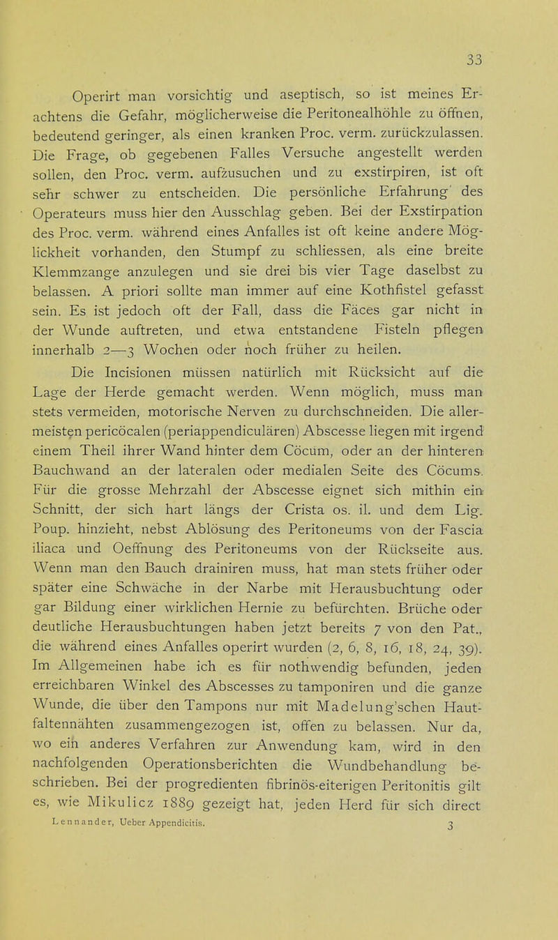 Operirt man vorsichtig und aseptisch, so ist meines Er- achtens die Gefahr, möglicherweise die Peritonealhöhle zu öffnen, bedeutend geringer, als einen kranken Proc. verm. zurückzulassen. Die Frage, ob gegebenen Falles Versuche angestellt werden sollen, den Proc. verm. aufzusuchen und zu exstirpiren, ist oft sehr schwer zu entscheiden. Die persönliche Erfahrung' des Operateurs muss hier den Ausschlag geben. Bei der Exstirpation des Proc. verm. während eines Anfalles ist oft keine andere Mög- lickheit vorhanden, den Stumpf zu schliessen, als eine breite Klemmzange anzulegen und sie drei bis vier Tage daselbst zu belassen. A priori sollte man immer auf eine Kothfistel gefasst sein. Es ist jedoch oft der Fall, dass die Fäces gar nicht in der Wunde auftreten, und etwa entstandene Fisteln pflegen innerhalb 2—3 Wochen oder hoch früher zu heilen. Die Incisionen müssen natürlich mit Rücksicht auf die Lage der Herde gemacht werden. Wenn möglich, muss man stets vermeiden, motorische Nerven zu durchschneiden. Die aller- meisten pericöcalen (periappendiculären) Abscesse liegen mit irgend einem Theii ihrer Wand hinter dem Cöcum, oder an der hinteren Bauchwand an der lateralen oder medialen Seite des Cöcums. Für die grosse Mehrzahl der Abscesse eignet sich mithin ein Schnitt, der sich hart längs der Crista os. iL und dem Lig. Poup. hinzieht, nebst Ablösung des Peritoneums von der Fascia iliaca und Oeffnung des Peritoneums von der Rückseite aus. Wenn man den Bauch drainiren muss, hat man stets früher oder später eine Schwäche in der Narbe mit Herausbuchtung oder gar Bildung einer wirklichen Hernie zu befürchten. Brüche oder deutliche Herausbuchtungen haben jetzt bereits 7 von den Pat., die während eines Anfalles operirt wurden (2, 6, 8, 16, 18, 24, 39). Im Allgemeinen habe ich es für nothwendig befunden, jeden erreichbaren Winkel des Abscesses zu tamponiren und die ganze Wunde, die über den Tampons nur mit Madelung'schen Haut- faltennähten zusammengezogen ist, offen zu belassen. Nur da, wo ein anderes Verfahren zur Anwendung kam, wird in den nachfolgenden Operationsberichten die Wundbehandlung- be- schrieben. Bei der progredienten nbrinös-eiterigen Peritonitis gilt es, wie Mikulicz 1889 gezeigt hat, jeden Herd für sich direct Lennander, Ueber Appendicitis. 3