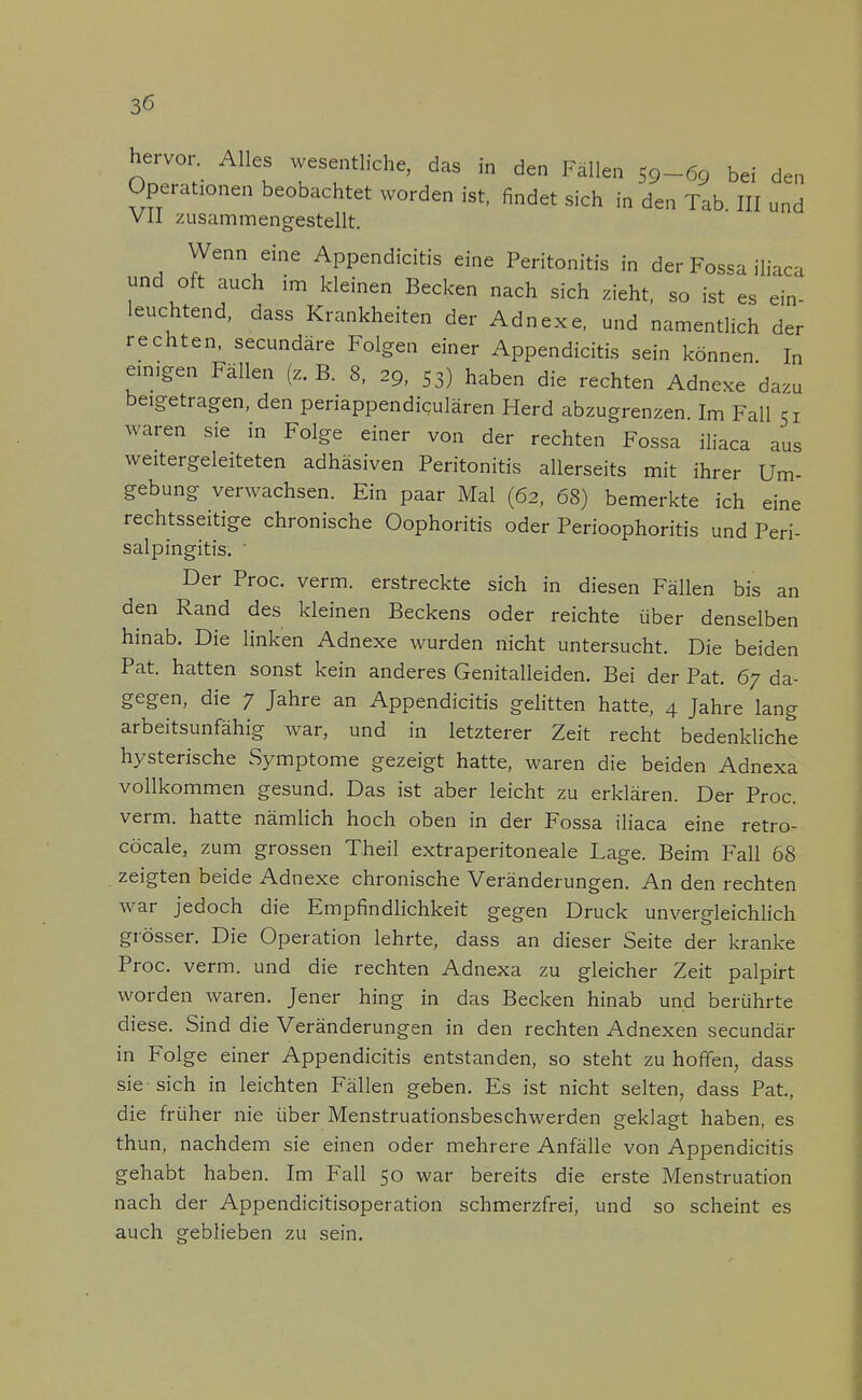 hervor Alles wesentliche, das in den Fällen 59-69 bei den Operationen beobachtet worden ist, findet sich in den Tab. III und VII zusammengestellt. Wenn eine Appendicitis eine Peritonitis in der Fossa iliaca und oft auch im kleinen Becken nach sich zieht, so ist es ein- leuchtend, dass Krankheiten der Adnexe, und namentlich der rechten, secundäre Folgen einer Appendicitis sein können In einigen Fällen (z.B. 8, 29, 53) haben die rechten Adnexe dazu beigetragen, den periappendiqulären Herd abzugrenzen Im Fall 51 waren sie in Folge einer von der rechten Fossa iliaca aus weitergeleiteten adhäsiven Peritonitis allerseits mit ihrer Um- gebung verwachsen. Ein paar Mal (62, 68) bemerkte ich eine rechtsseitige chronische Oophoritis oder Perioophoritis und Peri- salpingitis. ' Der Proc. verm. erstreckte sich in diesen Fällen bis an den Rand des kleinen Beckens oder reichte über denselben hinab. Die linken Adnexe wurden nicht untersucht. Die beiden Pat. hatten sonst kein anderes Genitalleiden. Bei der Pat. 67 da- gegen, die 7 Jahre an Appendicitis gelitten hatte, 4 Jahre lang arbeitsunfähig war, und in letzterer Zeit recht bedenkliche hysterische Symptome gezeigt hatte, waren die beiden Adnexa vollkommen gesund. Das ist aber leicht zu erklären. Der Proc. verm. hatte nämlich hoch oben in der Fossa iliaca eine retro- cöcale, zum grossen Theil extraperitoneale Lage. Beim Fall 68 . zeigten beide Adnexe chronische Veränderungen. An den rechten war jedoch die Empfindlichkeit gegen Druck unvergleichlich grösser. Die Operation lehrte, dass an dieser Seite der kranke Proc. verm. und die rechten Adnexa zu gleicher Zeit palpirt worden waren. Jener hing in das Becken hinab und berührte diese. Sind die Veränderungen in den rechten Adnexen secundär in Folge einer Appendicitis entstanden, so steht zu hoffen, dass sie sich in leichten Fällen geben. Es ist nicht selten, dass Pat, die früher nie über Menstruationsbeschwerden geklagt haben, es thun, nachdem sie einen oder mehrere Anfälle von Appendicitis gehabt haben. Im Fall 50 war bereits die erste Menstruation nach der Appendicitisoperation schmerzfrei, und so scheint es auch geblieben zu sein.