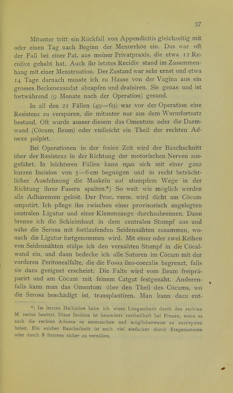 Mitunter tritt ein Rückfall von Appendicitis gleichzeitig mit oder einen Tag nach Beginn der Menorrhoe ein. Das war oft der Fall bei einer Pat. aus meiner Privatpraxis, die etwa 12 Re- cidive gehabt hat. Auch ihr letztes Recidiv stand im Zusammen- hang mit einer Menstruation. Der Zustand war sehr ernst und etwa 14 Tage darnach musste ich zu Hause von der Vagina aus ein grosses Beckenexsudat abzapfen und drainiren. Sie genas und ist fortwährend (9 Monate nach der Operation) gesund. In all den 21 Fällen (49—69) war vor der Operation eine Resistenz zu verspüren, die mitunter nur aus dem Wurmfortsatz bestand. Oft wurde ausser diesem das Omentum oder die Darm- wand (Cöcum, Ileum) oder vielleicht ein Theil der rechten Ad- nexe palpirt. Bei Operationen in der freien Zeit wird der Bauchschnitt über der Resistenz in der Richtung der motorischen Nerven aus- geführt. In leichteren Fällen kann rrjan sich mit einer ganz kurzen Incision von 5 — 6 cm begnügen und in recht beträcht- licher Ausdehnung die Muskeln auf stumpfem Wege in der Richtung ihrer Fasern spalten.*) So weit wie möglich werden alle Adhärenzen gelöst. Der Proc. verm. wird dicht am Cöcum amputirt. Ich pflege ihn zwischen einer provisorisch angelegten centralen Ligatur und einer Klemmzange durchzubrennen. Dann brenne ich die Schleimhaut in dem centralen Stumpf aus und nähe die Serosa mit fortlaufenden Seidennähten zusammen, wo- nach die Ligatur fortgenommen wird. Mit einer oder zwei Reihen von Seidennähten stülpe ich den vernähten Stumpf in die Cöcal- wand ein, und dann bedecke ich alle Suturen im Cöcum mit der vorderen Peritonealfalte, die die Fossa ileo-coecalis begrenzt, falls sie dazu geeignet erscheint. Die Falte wird vom Ileum freiprä- parirt und am Cöcum mit feinem Catgut festgenäht. Anderen- falls kann man das Omentum über den Theil des Cöcums, wo die Serosa beschädigt ist, transplantiren. Man kann dazu ent- *) Im letzten Halbjahre habe ich einen Längsschnitt durch den rechten M. rectus benützt. Diese Incision ist besonders vortheilhaft bei Frauen, wenn es auch die rechten Adnexa zu untersuchen und möglicherweise zu exstirpiren heisst. Ein solcher Bauchschnitt ist auch viel einfacher durch Etagensuturen oder durch 8 Suturen sicher zu vernähen.